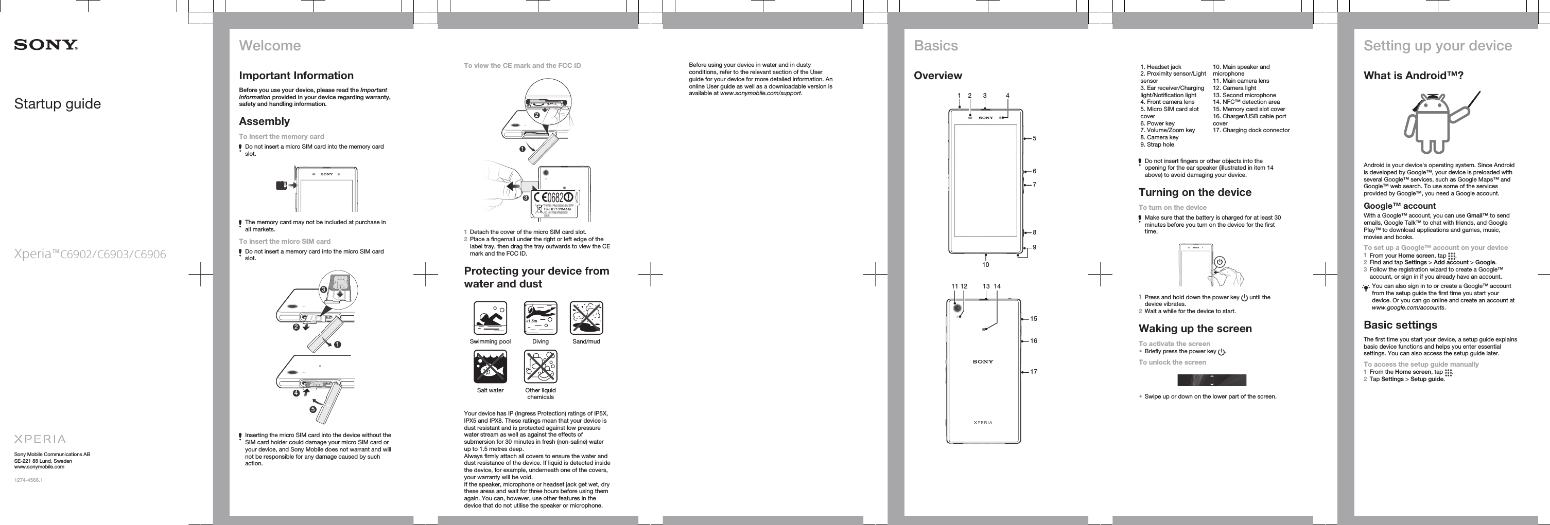 Startup guideXperia™C6902/C6903/C6906Sony Mobile Communications ABSE-221 88 Lund, Swedenwww.sonymobile.com1274-4566.1WelcomeImportant InformationBefore you use your device, please read the ImportantInformation provided in your device regarding warranty,safety and handling information.AssemblyTo insert the memory cardDo not insert a micro SIM card into the memory cardslot.The memory card may not be included at purchase inall markets.To insert the micro SIM cardDo not insert a memory card into the micro SIM cardslot.23415Inserting the micro SIM card into the device without theSIM card holder could damage your micro SIM card oryour device, and Sony Mobile does not warrant and willnot be responsible for any damage caused by suchaction.To view the CE mark and the FCC ID2131Detach the cover of the micro SIM card slot.2Place a fingernail under the right or left edge of thelabel tray, then drag the tray outwards to view the CEmark and the FCC ID.Protecting your device fromwater and dust&lt;1.5mSwimming pool Diving Sand/mud Salt water Other liquidchemicals Your device has IP (Ingress Protection) ratings of IP5X,IPX5 and IPX8. These ratings mean that your device isdust resistant and is protected against low pressurewater stream as well as against the effects ofsubmersion for 30 minutes in fresh (non-saline) waterup to 1.5 metres deep.Always firmly attach all covers to ensure the water anddust resistance of the device. If liquid is detected insidethe device, for example, underneath one of the covers,your warranty will be void.If the speaker, microphone or headset jack get wet, drythese areas and wait for three hours before using themagain. You can, however, use other features in thedevice that do not utilise the speaker or microphone.Before using your device in water and in dustyconditions, refer to the relevant section of the Userguide for your device for more detailed information. Anonline User guide as well as a downloadable version isavailable at www.sonymobile.com/support.BasicsOverview1 2 3 45678109   11 1312 14151617   1. Headset jack2. Proximity sensor/Lightsensor3. Ear receiver/Charginglight/Notification light4. Front camera lens5. Micro SIM card slotcover6. Power key7. Volume/Zoom key8. Camera key9. Strap hole10. Main speaker andmicrophone11. Main camera lens12. Camera light13. Second microphone14. NFC™ detection area15. Memory card slot cover16. Charger/USB cable portcover17. Charging dock connectorDo not insert fingers or other objects into theopening for the ear speaker (illustrated in item 14above) to avoid damaging your device.Turning on the deviceTo turn on the deviceMake sure that the battery is charged for at least 30minutes before you turn on the device for the firsttime.1Press and hold down the power key   until thedevice vibrates.2Wait a while for the device to start.Waking up the screenTo activate the screen•Briefly press the power key  .To unlock the screen•Swipe up or down on the lower part of the screen.Setting up your deviceWhat is Android™?Android is your device&apos;s operating system. Since Androidis developed by Google™, your device is preloaded withseveral Google™ services, such as Google Maps™ andGoogle™ web search. To use some of the servicesprovided by Google™, you need a Google account.Google™ accountWith a Google™ account, you can use Gmail™ to sendemails, Google Talk™ to chat with friends, and GooglePlay™ to download applications and games, music,movies and books.To set up a Google™ account on your device1From your Home screen, tap  .2Find and tap Settings &gt; Add account &gt; Google.3Follow the registration wizard to create a Google™account, or sign in if you already have an account.You can also sign in to or create a Google™ accountfrom the setup guide the first time you start yourdevice. Or you can go online and create an account atwww.google.com/accounts.Basic settingsThe first time you start your device, a setup guide explainsbasic device functions and helps you enter essentialsettings. You can also access the setup guide later.To access the setup guide manually1From the Home screen, tap  .2Tap Settings &gt; Setup guide.