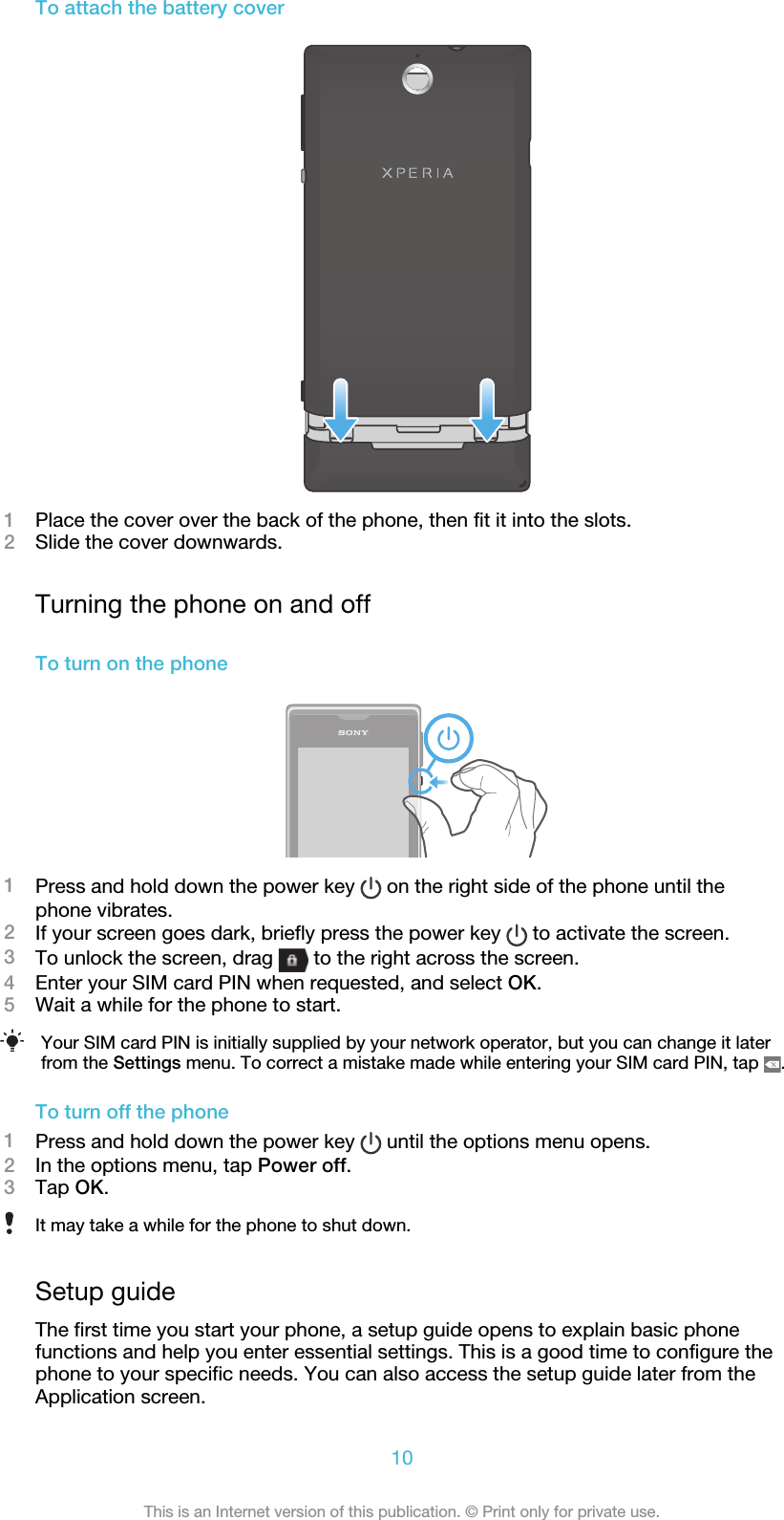 To attach the battery cover1Place the cover over the back of the phone, then fit it into the slots.2Slide the cover downwards.Turning the phone on and offTo turn on the phone1Press and hold down the power key   on the right side of the phone until thephone vibrates.2If your screen goes dark, briefly press the power key   to activate the screen.3To unlock the screen, drag   to the right across the screen.4Enter your SIM card PIN when requested, and select OK.5Wait a while for the phone to start.Your SIM card PIN is initially supplied by your network operator, but you can change it laterfrom the Settings menu. To correct a mistake made while entering your SIM card PIN, tap  .To turn off the phone1Press and hold down the power key   until the options menu opens.2In the options menu, tap Power off.3Tap OK.It may take a while for the phone to shut down.Setup guideThe first time you start your phone, a setup guide opens to explain basic phonefunctions and help you enter essential settings. This is a good time to configure thephone to your specific needs. You can also access the setup guide later from theApplication screen.10This is an Internet version of this publication. © Print only for private use.