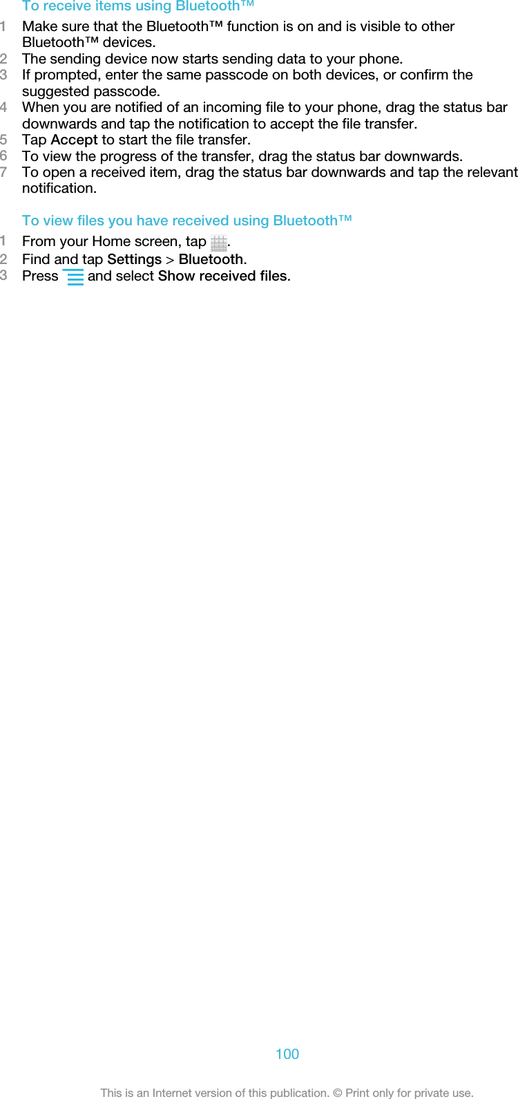 To receive items using Bluetooth™1Make sure that the Bluetooth™ function is on and is visible to otherBluetooth™ devices.2The sending device now starts sending data to your phone.3If prompted, enter the same passcode on both devices, or confirm thesuggested passcode.4When you are notified of an incoming file to your phone, drag the status bardownwards and tap the notification to accept the file transfer.5Tap Accept to start the file transfer.6To view the progress of the transfer, drag the status bar downwards.7To open a received item, drag the status bar downwards and tap the relevantnotification.To view files you have received using Bluetooth™1From your Home screen, tap  .2Find and tap Settings &gt; Bluetooth.3Press   and select Show received files.100This is an Internet version of this publication. © Print only for private use.