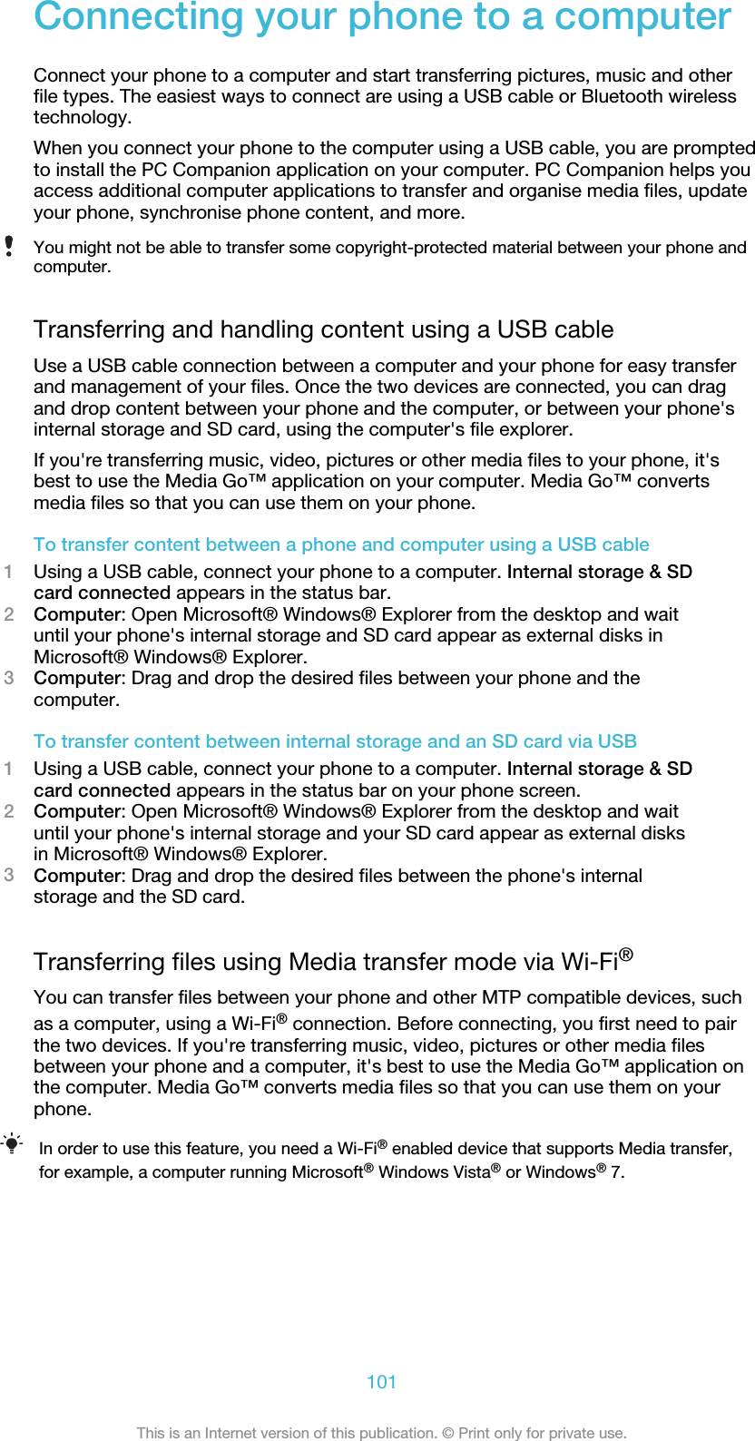 Connecting your phone to a computerConnect your phone to a computer and start transferring pictures, music and otherfile types. The easiest ways to connect are using a USB cable or Bluetooth wirelesstechnology.When you connect your phone to the computer using a USB cable, you are promptedto install the PC Companion application on your computer. PC Companion helps youaccess additional computer applications to transfer and organise media files, updateyour phone, synchronise phone content, and more.You might not be able to transfer some copyright-protected material between your phone andcomputer.Transferring and handling content using a USB cableUse a USB cable connection between a computer and your phone for easy transferand management of your files. Once the two devices are connected, you can dragand drop content between your phone and the computer, or between your phone&apos;sinternal storage and SD card, using the computer&apos;s file explorer.If you&apos;re transferring music, video, pictures or other media files to your phone, it&apos;sbest to use the Media Go™ application on your computer. Media Go™ convertsmedia files so that you can use them on your phone.To transfer content between a phone and computer using a USB cable1Using a USB cable, connect your phone to a computer. Internal storage &amp; SDcard connected appears in the status bar.2Computer: Open Microsoft® Windows® Explorer from the desktop and waituntil your phone&apos;s internal storage and SD card appear as external disks inMicrosoft® Windows® Explorer.3Computer: Drag and drop the desired files between your phone and thecomputer.To transfer content between internal storage and an SD card via USB1Using a USB cable, connect your phone to a computer. Internal storage &amp; SDcard connected appears in the status bar on your phone screen.2Computer: Open Microsoft® Windows® Explorer from the desktop and waituntil your phone&apos;s internal storage and your SD card appear as external disksin Microsoft® Windows® Explorer.3Computer: Drag and drop the desired files between the phone&apos;s internalstorage and the SD card.Transferring files using Media transfer mode via Wi-Fi®You can transfer files between your phone and other MTP compatible devices, suchas a computer, using a Wi-Fi® connection. Before connecting, you first need to pairthe two devices. If you&apos;re transferring music, video, pictures or other media filesbetween your phone and a computer, it&apos;s best to use the Media Go™ application onthe computer. Media Go™ converts media files so that you can use them on yourphone.In order to use this feature, you need a Wi-Fi® enabled device that supports Media transfer,for example, a computer running Microsoft® Windows Vista® or Windows® 7.101This is an Internet version of this publication. © Print only for private use.