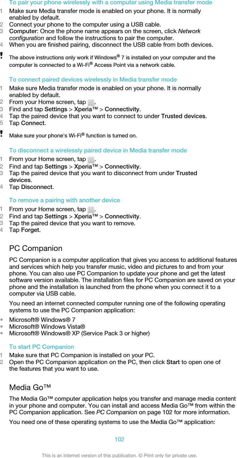 To pair your phone wirelessly with a computer using Media transfer mode1Make sure Media transfer mode is enabled on your phone. It is normallyenabled by default.2Connect your phone to the computer using a USB cable.3Computer: Once the phone name appears on the screen, click Networkconfiguration and follow the instructions to pair the computer.4When you are finished pairing, disconnect the USB cable from both devices.The above instructions only work if Windows® 7 is installed on your computer and thecomputer is connected to a Wi-Fi® Access Point via a network cable.To connect paired devices wirelessly in Media transfer mode1Make sure Media transfer mode is enabled on your phone. It is normallyenabled by default.2From your Home screen, tap  .3Find and tap Settings &gt; Xperia™ &gt; Connectivity.4Tap the paired device that you want to connect to under Trusted devices.5Tap Connect.Make sure your phone&apos;s Wi-Fi® function is turned on.To disconnect a wirelessly paired device in Media transfer mode1From your Home screen, tap  .2Find and tap Settings &gt; Xperia™ &gt; Connectivity.3Tap the paired device that you want to disconnect from under Trusteddevices.4Tap Disconnect.To remove a pairing with another device1From your Home screen, tap  .2Find and tap Settings &gt; Xperia™ &gt; Connectivity.3Tap the paired device that you want to remove.4Tap Forget.PC CompanionPC Companion is a computer application that gives you access to additional featuresand services which help you transfer music, video and pictures to and from yourphone. You can also use PC Companion to update your phone and get the latestsoftware version available. The installation files for PC Companion are saved on yourphone and the installation is launched from the phone when you connect it to acomputer via USB cable.You need an internet connected computer running one of the following operatingsystems to use the PC Companion application:•Microsoft® Windows® 7•Microsoft® Windows Vista®•Microsoft® Windows® XP (Service Pack 3 or higher)To start PC Companion1Make sure that PC Companion is installed on your PC.2Open the PC Companion application on the PC, then click Start to open one ofthe features that you want to use.Media Go™The Media Go™ computer application helps you transfer and manage media contentin your phone and computer. You can install and access Media Go™ from within thePC Companion application. See PC Companion on page 102 for more information.You need one of these operating systems to use the Media Go™ application:102This is an Internet version of this publication. © Print only for private use.