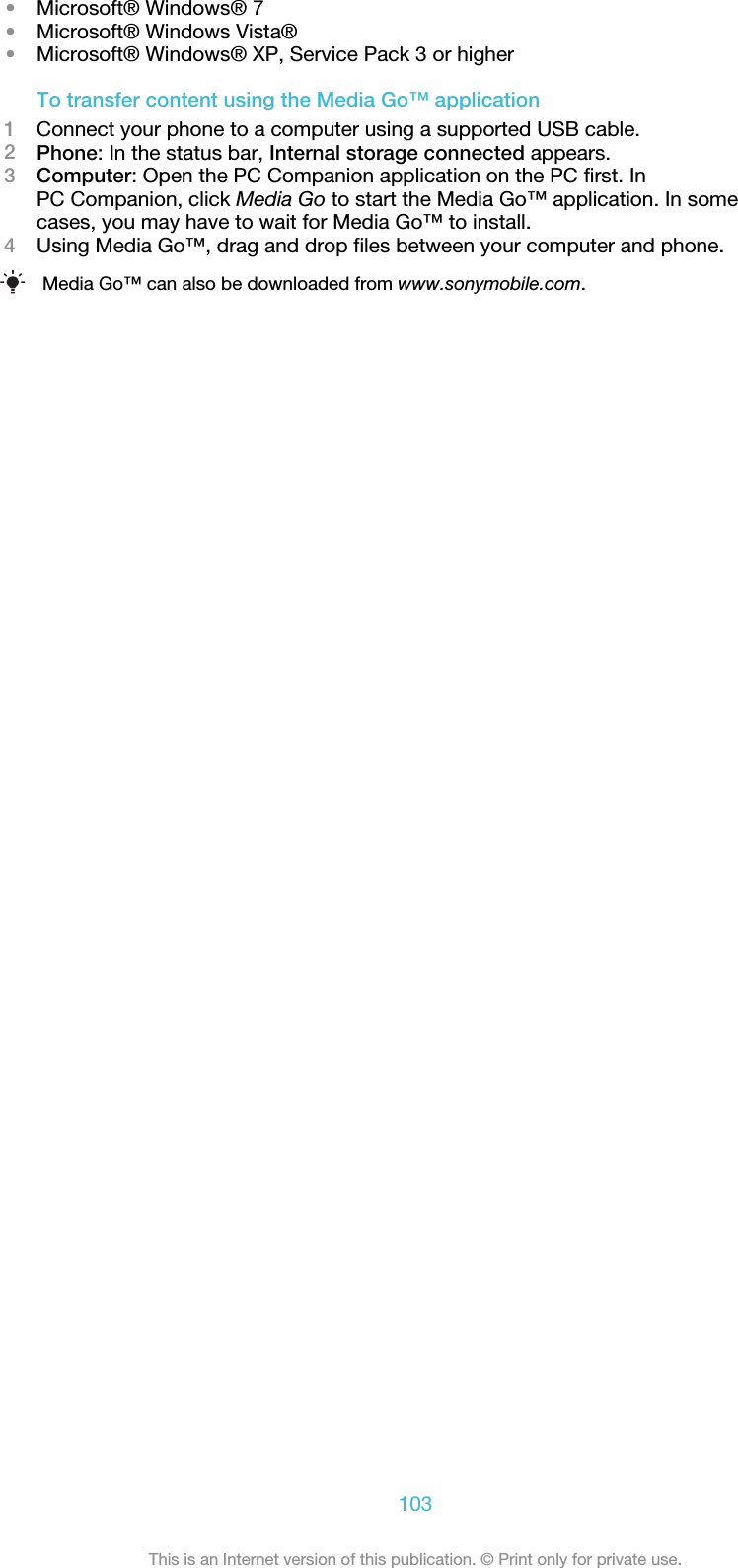 •Microsoft® Windows® 7•Microsoft® Windows Vista®•Microsoft® Windows® XP, Service Pack 3 or higherTo transfer content using the Media Go™ application1Connect your phone to a computer using a supported USB cable.2Phone: In the status bar, Internal storage connected appears.3Computer: Open the PC Companion application on the PC first. InPC Companion, click Media Go to start the Media Go™ application. In somecases, you may have to wait for Media Go™ to install.4Using Media Go™, drag and drop files between your computer and phone.Media Go™ can also be downloaded from www.sonymobile.com.103This is an Internet version of this publication. © Print only for private use.