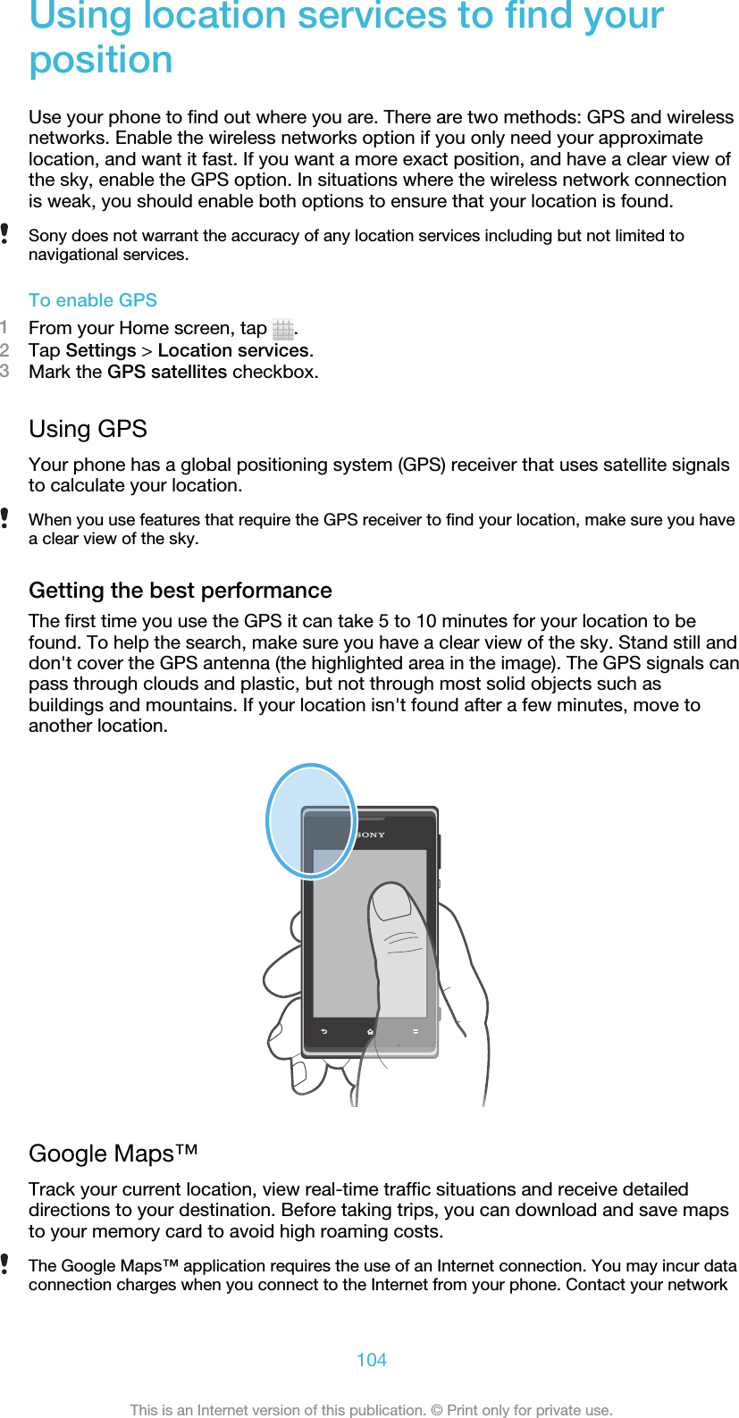 Using location services to find yourpositionUse your phone to find out where you are. There are two methods: GPS and wirelessnetworks. Enable the wireless networks option if you only need your approximatelocation, and want it fast. If you want a more exact position, and have a clear view ofthe sky, enable the GPS option. In situations where the wireless network connectionis weak, you should enable both options to ensure that your location is found.Sony does not warrant the accuracy of any location services including but not limited tonavigational services.To enable GPS1From your Home screen, tap  .2Tap Settings &gt; Location services.3Mark the GPS satellites checkbox.Using GPSYour phone has a global positioning system (GPS) receiver that uses satellite signalsto calculate your location.When you use features that require the GPS receiver to find your location, make sure you havea clear view of the sky.Getting the best performanceThe first time you use the GPS it can take 5 to 10 minutes for your location to befound. To help the search, make sure you have a clear view of the sky. Stand still anddon&apos;t cover the GPS antenna (the highlighted area in the image). The GPS signals canpass through clouds and plastic, but not through most solid objects such asbuildings and mountains. If your location isn&apos;t found after a few minutes, move toanother location.Google Maps™Track your current location, view real-time traffic situations and receive detaileddirections to your destination. Before taking trips, you can download and save mapsto your memory card to avoid high roaming costs.The Google Maps™ application requires the use of an Internet connection. You may incur dataconnection charges when you connect to the Internet from your phone. Contact your network104This is an Internet version of this publication. © Print only for private use.