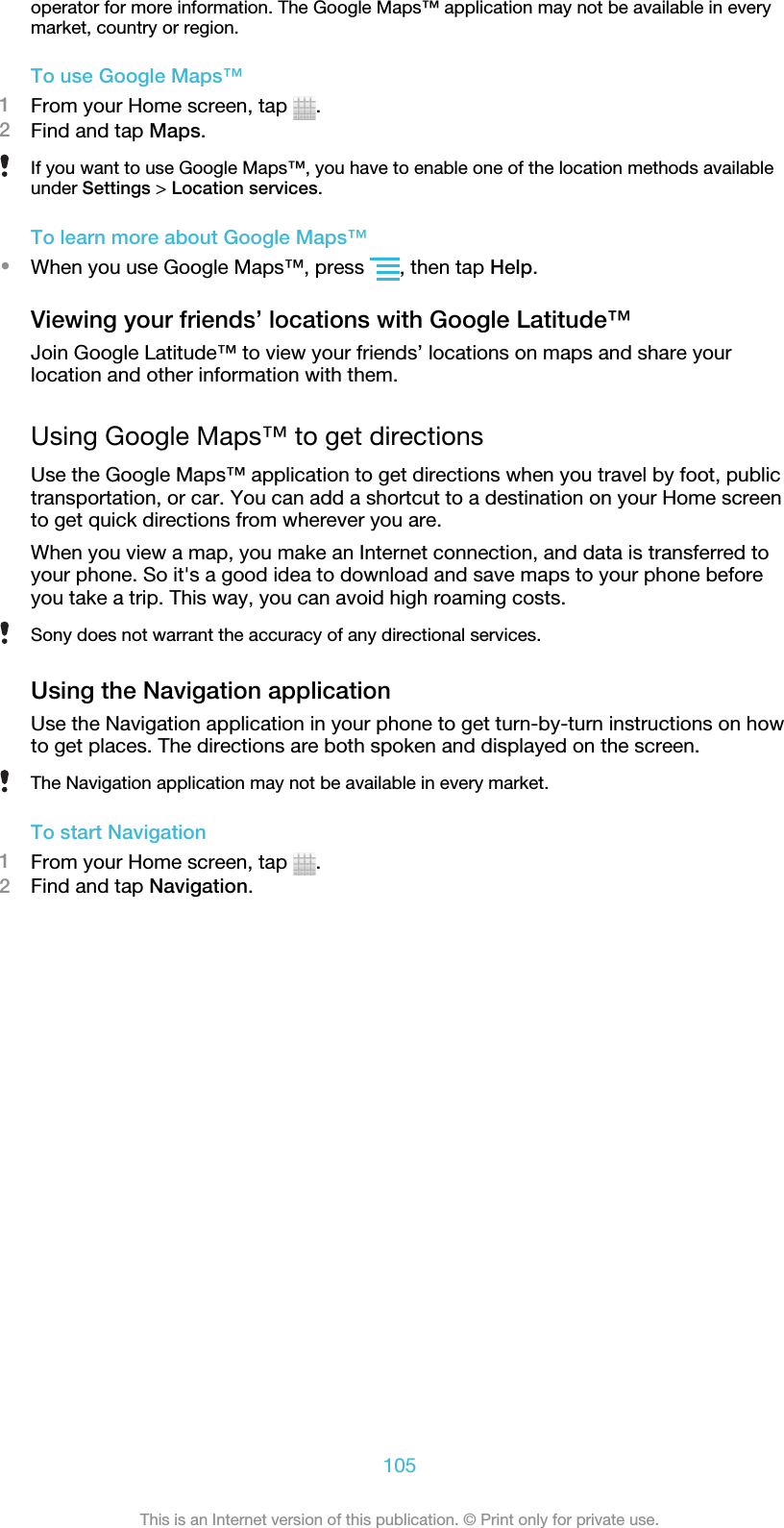 operator for more information. The Google Maps™ application may not be available in everymarket, country or region.To use Google Maps™1From your Home screen, tap  .2Find and tap Maps.If you want to use Google Maps™, you have to enable one of the location methods availableunder Settings &gt; Location services.To learn more about Google Maps™•When you use Google Maps™, press  , then tap Help.Viewing your friends’ locations with Google Latitude™Join Google Latitude™ to view your friends’ locations on maps and share yourlocation and other information with them.Using Google Maps™ to get directionsUse the Google Maps™ application to get directions when you travel by foot, publictransportation, or car. You can add a shortcut to a destination on your Home screento get quick directions from wherever you are.When you view a map, you make an Internet connection, and data is transferred toyour phone. So it&apos;s a good idea to download and save maps to your phone beforeyou take a trip. This way, you can avoid high roaming costs.Sony does not warrant the accuracy of any directional services.Using the Navigation applicationUse the Navigation application in your phone to get turn-by-turn instructions on howto get places. The directions are both spoken and displayed on the screen.The Navigation application may not be available in every market.To start Navigation1From your Home screen, tap  .2Find and tap Navigation.105This is an Internet version of this publication. © Print only for private use.