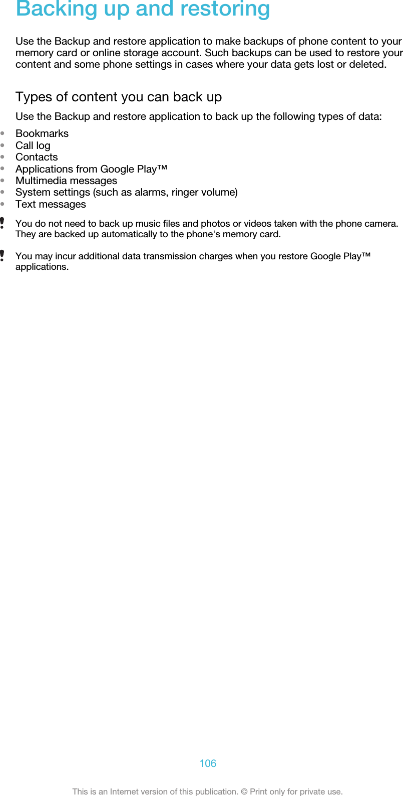 Backing up and restoringUse the Backup and restore application to make backups of phone content to yourmemory card or online storage account. Such backups can be used to restore yourcontent and some phone settings in cases where your data gets lost or deleted.Types of content you can back upUse the Backup and restore application to back up the following types of data:•Bookmarks•Call log•Contacts•Applications from Google Play™•Multimedia messages•System settings (such as alarms, ringer volume)•Text messagesYou do not need to back up music files and photos or videos taken with the phone camera.They are backed up automatically to the phone&apos;s memory card.You may incur additional data transmission charges when you restore Google Play™applications.106This is an Internet version of this publication. © Print only for private use.