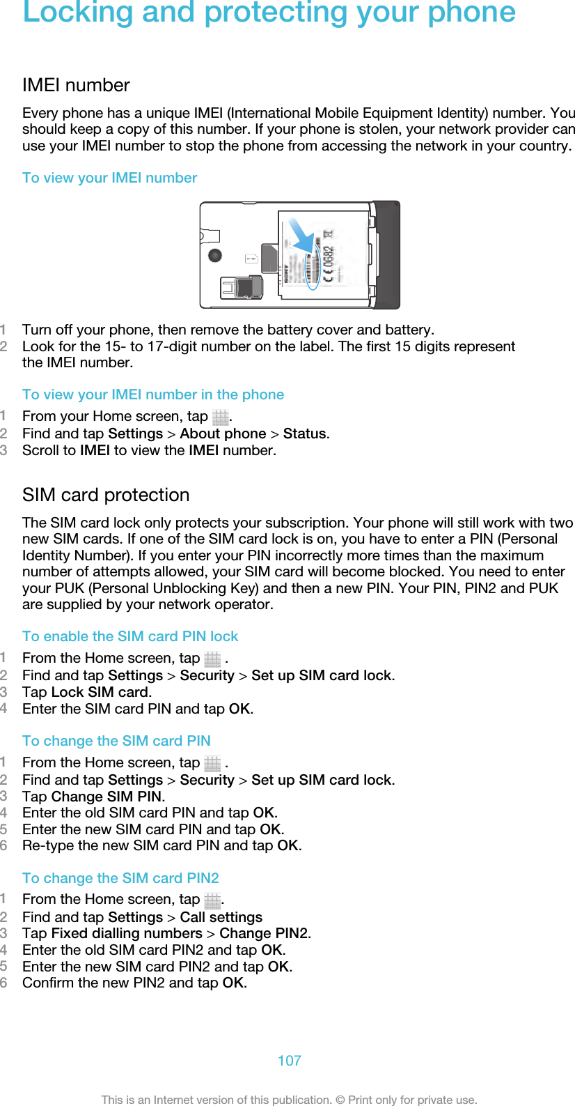Locking and protecting your phoneIMEI numberEvery phone has a unique IMEI (International Mobile Equipment Identity) number. Youshould keep a copy of this number. If your phone is stolen, your network provider canuse your IMEI number to stop the phone from accessing the network in your country.To view your IMEI number1Turn off your phone, then remove the battery cover and battery.2Look for the 15- to 17-digit number on the label. The first 15 digits representthe IMEI number.To view your IMEI number in the phone1From your Home screen, tap  .2Find and tap Settings &gt; About phone &gt; Status.3Scroll to IMEI to view the IMEI number.SIM card protectionThe SIM card lock only protects your subscription. Your phone will still work with twonew SIM cards. If one of the SIM card lock is on, you have to enter a PIN (PersonalIdentity Number). If you enter your PIN incorrectly more times than the maximumnumber of attempts allowed, your SIM card will become blocked. You need to enteryour PUK (Personal Unblocking Key) and then a new PIN. Your PIN, PIN2 and PUKare supplied by your network operator.To enable the SIM card PIN lock1From the Home screen, tap   .2Find and tap Settings &gt; Security &gt; Set up SIM card lock.3Tap Lock SIM card.4Enter the SIM card PIN and tap OK.To change the SIM card PIN1From the Home screen, tap   .2Find and tap Settings &gt; Security &gt; Set up SIM card lock.3Tap Change SIM PIN.4Enter the old SIM card PIN and tap OK.5Enter the new SIM card PIN and tap OK.6Re-type the new SIM card PIN and tap OK.To change the SIM card PIN21From the Home screen, tap  .2Find and tap Settings &gt; Call settings3Tap Fixed dialling numbers &gt; Change PIN2.4Enter the old SIM card PIN2 and tap OK.5Enter the new SIM card PIN2 and tap OK.6Confirm the new PIN2 and tap OK.107This is an Internet version of this publication. © Print only for private use.