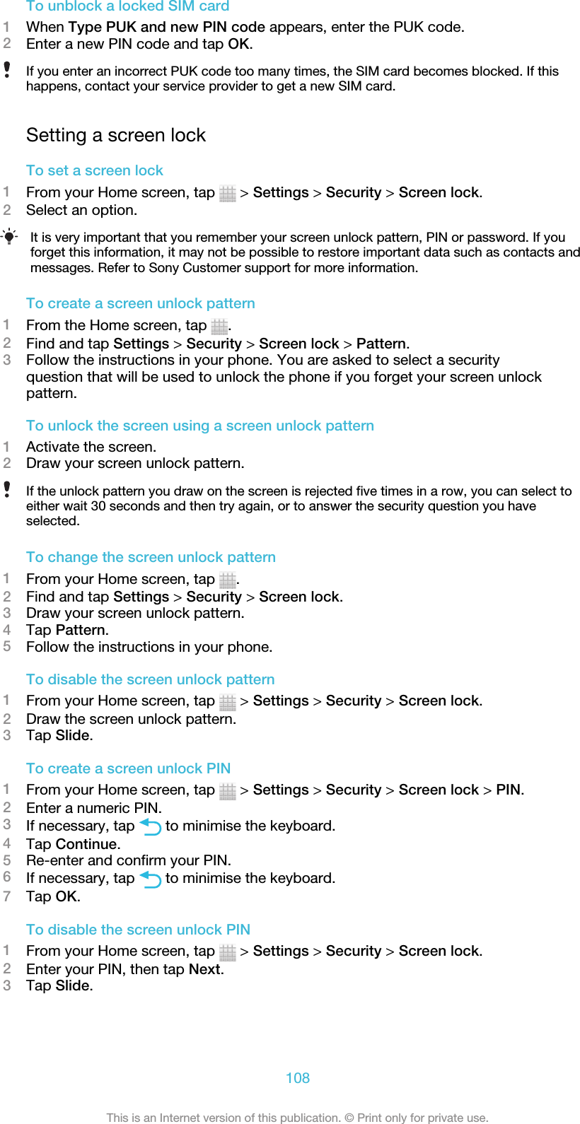 To unblock a locked SIM card1When Type PUK and new PIN code appears, enter the PUK code.2Enter a new PIN code and tap OK.If you enter an incorrect PUK code too many times, the SIM card becomes blocked. If thishappens, contact your service provider to get a new SIM card.Setting a screen lockTo set a screen lock1From your Home screen, tap   &gt; Settings &gt; Security &gt; Screen lock.2Select an option.It is very important that you remember your screen unlock pattern, PIN or password. If youforget this information, it may not be possible to restore important data such as contacts andmessages. Refer to Sony Customer support for more information.To create a screen unlock pattern1From the Home screen, tap  .2Find and tap Settings &gt; Security &gt; Screen lock &gt; Pattern.3Follow the instructions in your phone. You are asked to select a securityquestion that will be used to unlock the phone if you forget your screen unlockpattern.To unlock the screen using a screen unlock pattern1Activate the screen.2Draw your screen unlock pattern.If the unlock pattern you draw on the screen is rejected five times in a row, you can select toeither wait 30 seconds and then try again, or to answer the security question you haveselected.To change the screen unlock pattern1From your Home screen, tap  .2Find and tap Settings &gt; Security &gt; Screen lock.3Draw your screen unlock pattern.4Tap Pattern.5Follow the instructions in your phone.To disable the screen unlock pattern1From your Home screen, tap   &gt; Settings &gt; Security &gt; Screen lock.2Draw the screen unlock pattern.3Tap Slide.To create a screen unlock PIN1From your Home screen, tap   &gt; Settings &gt; Security &gt; Screen lock &gt; PIN.2Enter a numeric PIN.3If necessary, tap   to minimise the keyboard.4Tap Continue.5Re-enter and confirm your PIN.6If necessary, tap   to minimise the keyboard.7Tap OK.To disable the screen unlock PIN1From your Home screen, tap   &gt; Settings &gt; Security &gt; Screen lock.2Enter your PIN, then tap Next.3Tap Slide.108This is an Internet version of this publication. © Print only for private use.