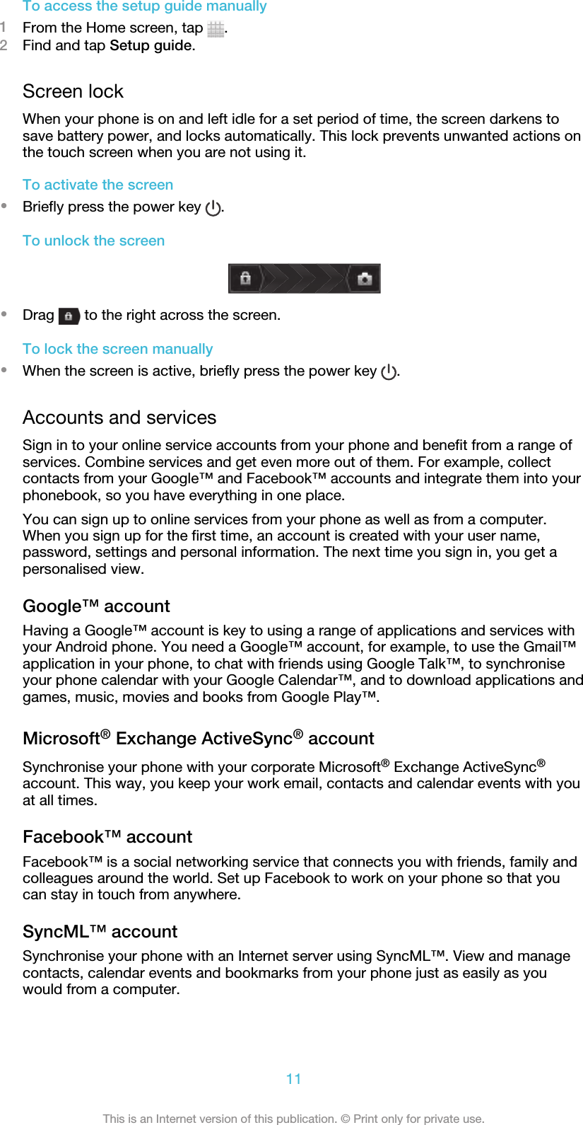 To access the setup guide manually1From the Home screen, tap  .2Find and tap Setup guide.Screen lockWhen your phone is on and left idle for a set period of time, the screen darkens tosave battery power, and locks automatically. This lock prevents unwanted actions onthe touch screen when you are not using it.To activate the screen•Briefly press the power key  .To unlock the screen•Drag   to the right across the screen.To lock the screen manually•When the screen is active, briefly press the power key  .Accounts and servicesSign in to your online service accounts from your phone and benefit from a range ofservices. Combine services and get even more out of them. For example, collectcontacts from your Google™ and Facebook™ accounts and integrate them into yourphonebook, so you have everything in one place.You can sign up to online services from your phone as well as from a computer.When you sign up for the first time, an account is created with your user name,password, settings and personal information. The next time you sign in, you get apersonalised view.Google™ accountHaving a Google™ account is key to using a range of applications and services withyour Android phone. You need a Google™ account, for example, to use the Gmail™application in your phone, to chat with friends using Google Talk™, to synchroniseyour phone calendar with your Google Calendar™, and to download applications andgames, music, movies and books from Google Play™.Microsoft® Exchange ActiveSync® accountSynchronise your phone with your corporate Microsoft® Exchange ActiveSync®account. This way, you keep your work email, contacts and calendar events with youat all times.Facebook™ accountFacebook™ is a social networking service that connects you with friends, family andcolleagues around the world. Set up Facebook to work on your phone so that youcan stay in touch from anywhere.SyncML™ accountSynchronise your phone with an Internet server using SyncML™. View and managecontacts, calendar events and bookmarks from your phone just as easily as youwould from a computer.11This is an Internet version of this publication. © Print only for private use.