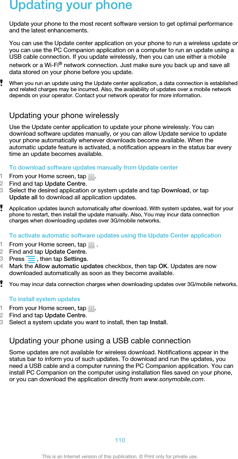 Updating your phoneUpdate your phone to the most recent software version to get optimal performanceand the latest enhancements.You can use the Update center application on your phone to run a wireless update oryou can use the PC Companion application on a computer to run an update using aUSB cable connection. If you update wirelessly, then you can use either a mobilenetwork or a Wi-Fi® network connection. Just make sure you back up and save alldata stored on your phone before you update.When you run an update using the Update center application, a data connection is establishedand related charges may be incurred. Also, the availability of updates over a mobile networkdepends on your operator. Contact your network operator for more information.Updating your phone wirelesslyUse the Update center application to update your phone wirelessly. You candownload software updates manually, or you can allow Update service to updateyour phone automatically whenever downloads become available. When theautomatic update feature is activated, a notification appears in the status bar everytime an update becomes available.To download software updates manually from Update center1From your Home screen, tap  .2Find and tap Update Centre.3Select the desired application or system update and tap Download, or tapUpdate all to download all application updates.Application updates launch automatically after download. With system updates, wait for yourphone to restart, then install the update manually. Also, You may incur data connectioncharges when downloading updates over 3G/mobile networks.To activate automatic software updates using the Update Center application1From your Home screen, tap   .2Find and tap Update Centre.3Press   , then tap Settings.4Mark the Allow automatic updates checkbox, then tap OK. Updates are nowdownloaded automatically as soon as they become available.You may incur data connection charges when downloading updates over 3G/mobile networks.To install system updates1From your Home screen, tap  .2Find and tap Update Centre.3Select a system update you want to install, then tap Install.Updating your phone using a USB cable connectionSome updates are not available for wireless download. Notifications appear in thestatus bar to inform you of such updates. To download and run the updates, youneed a USB cable and a computer running the PC Companion application. You caninstall PC Companion on the computer using installation files saved on your phone,or you can download the application directly from www.sonymobile.com.110This is an Internet version of this publication. © Print only for private use.