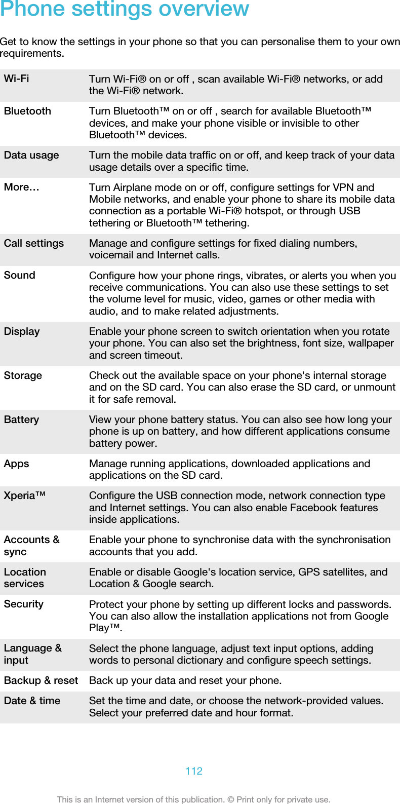 Phone settings overviewGet to know the settings in your phone so that you can personalise them to your ownrequirements.Wi-Fi Turn Wi-Fi® on or off , scan available Wi-Fi® networks, or addthe Wi-Fi® network.Bluetooth Turn Bluetooth™ on or off , search for available Bluetooth™devices, and make your phone visible or invisible to otherBluetooth™ devices.Data usage Turn the mobile data traffic on or off, and keep track of your datausage details over a specific time.More… Turn Airplane mode on or off, configure settings for VPN andMobile networks, and enable your phone to share its mobile dataconnection as a portable Wi-Fi® hotspot, or through USBtethering or Bluetooth™ tethering.Call settings Manage and configure settings for fixed dialing numbers,voicemail and Internet calls.Sound Configure how your phone rings, vibrates, or alerts you when youreceive communications. You can also use these settings to setthe volume level for music, video, games or other media withaudio, and to make related adjustments.Display Enable your phone screen to switch orientation when you rotateyour phone. You can also set the brightness, font size, wallpaperand screen timeout.Storage Check out the available space on your phone&apos;s internal storageand on the SD card. You can also erase the SD card, or unmountit for safe removal.Battery View your phone battery status. You can also see how long yourphone is up on battery, and how different applications consumebattery power.Apps Manage running applications, downloaded applications andapplications on the SD card.Xperia™ Configure the USB connection mode, network connection typeand Internet settings. You can also enable Facebook featuresinside applications.Accounts &amp;sync Enable your phone to synchronise data with the synchronisationaccounts that you add.Locationservices Enable or disable Google&apos;s location service, GPS satellites, andLocation &amp; Google search.Security Protect your phone by setting up different locks and passwords.You can also allow the installation applications not from GooglePlay™.Language &amp;input Select the phone language, adjust text input options, addingwords to personal dictionary and configure speech settings.Backup &amp; reset Back up your data and reset your phone.Date &amp; time Set the time and date, or choose the network-provided values.Select your preferred date and hour format.112This is an Internet version of this publication. © Print only for private use.