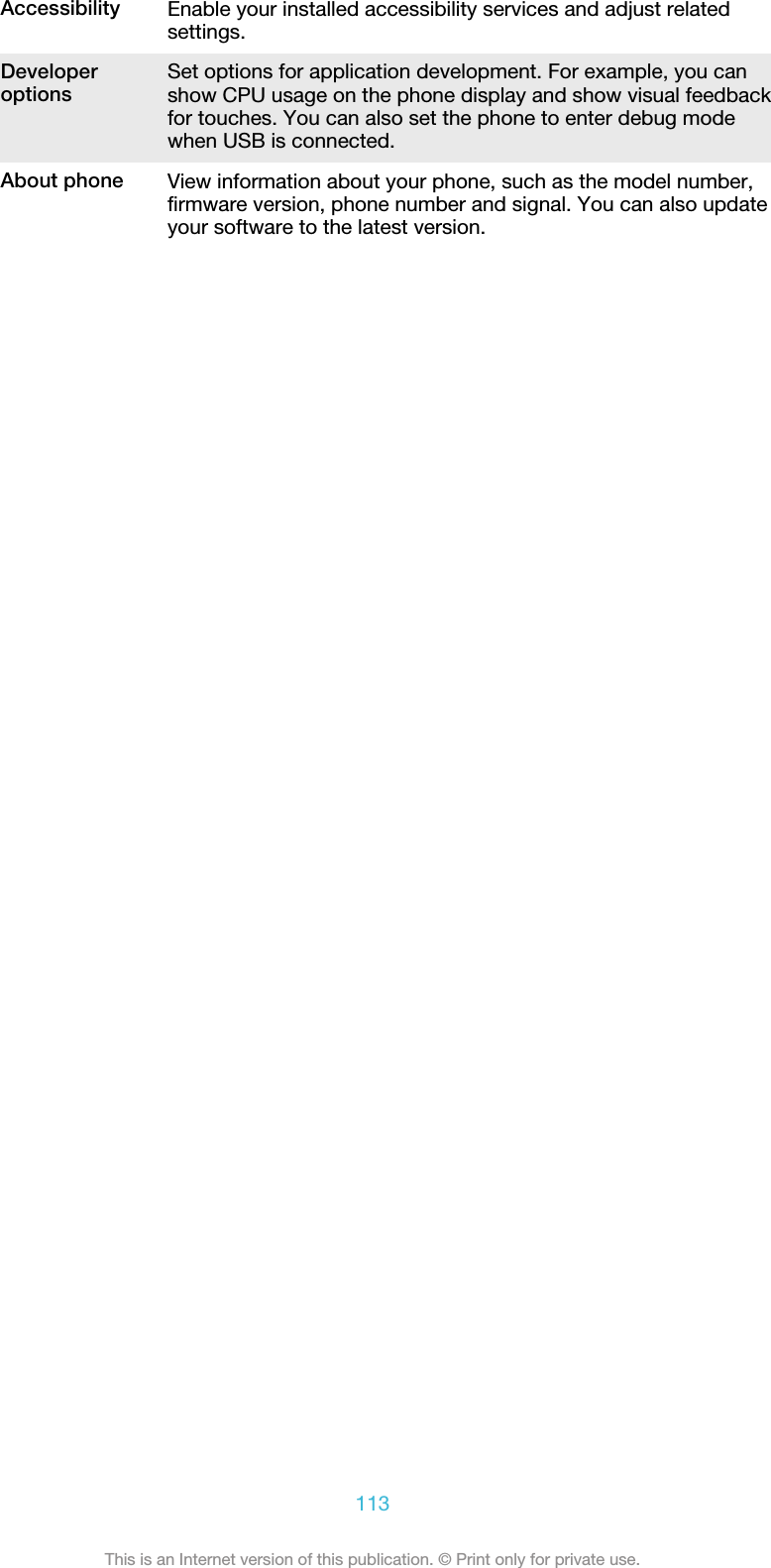 Accessibility Enable your installed accessibility services and adjust relatedsettings.Developeroptions Set options for application development. For example, you canshow CPU usage on the phone display and show visual feedbackfor touches. You can also set the phone to enter debug modewhen USB is connected.About phone View information about your phone, such as the model number,firmware version, phone number and signal. You can also updateyour software to the latest version.113This is an Internet version of this publication. © Print only for private use.