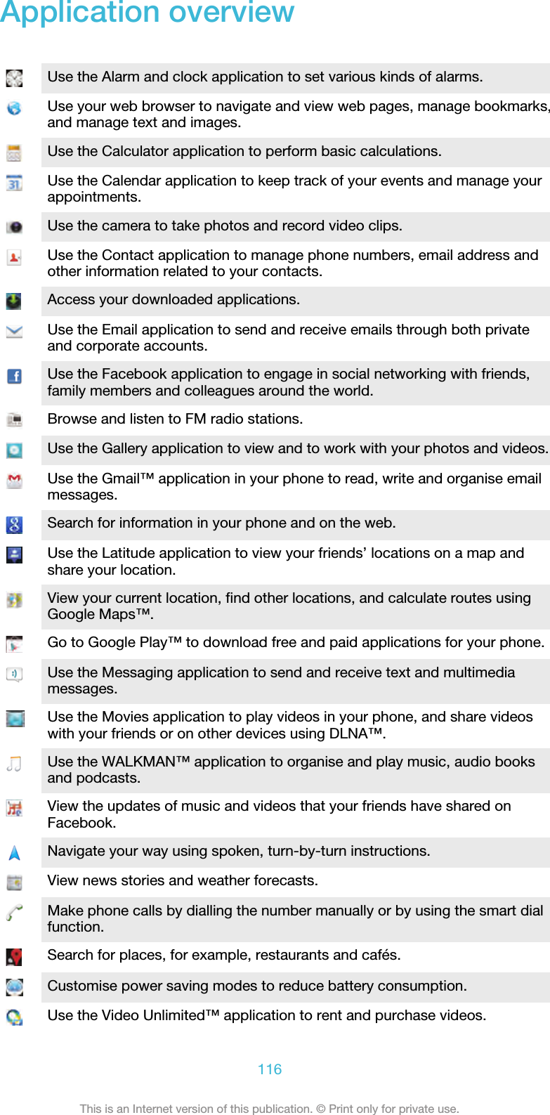 Application overviewUse the Alarm and clock application to set various kinds of alarms.Use your web browser to navigate and view web pages, manage bookmarks,and manage text and images.Use the Calculator application to perform basic calculations.Use the Calendar application to keep track of your events and manage yourappointments.Use the camera to take photos and record video clips.Use the Contact application to manage phone numbers, email address andother information related to your contacts.Access your downloaded applications.Use the Email application to send and receive emails through both privateand corporate accounts.Use the Facebook application to engage in social networking with friends,family members and colleagues around the world.Browse and listen to FM radio stations.Use the Gallery application to view and to work with your photos and videos.Use the Gmail™ application in your phone to read, write and organise emailmessages.Search for information in your phone and on the web.Use the Latitude application to view your friends’ locations on a map andshare your location.View your current location, find other locations, and calculate routes usingGoogle Maps™.Go to Google Play™ to download free and paid applications for your phone.Use the Messaging application to send and receive text and multimediamessages.Use the Movies application to play videos in your phone, and share videoswith your friends or on other devices using DLNA™.Use the WALKMAN™ application to organise and play music, audio booksand podcasts.View the updates of music and videos that your friends have shared onFacebook.Navigate your way using spoken, turn-by-turn instructions.View news stories and weather forecasts.Make phone calls by dialling the number manually or by using the smart dialfunction.Search for places, for example, restaurants and cafés.Customise power saving modes to reduce battery consumption.Use the Video Unlimited™ application to rent and purchase videos.116This is an Internet version of this publication. © Print only for private use.