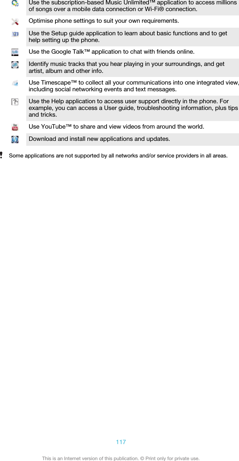 Use the subscription-based Music Unlimited™ application to access millionsof songs over a mobile data connection or Wi-Fi® connection.Optimise phone settings to suit your own requirements.Use the Setup guide application to learn about basic functions and to gethelp setting up the phone.Use the Google Talk™ application to chat with friends online.Identify music tracks that you hear playing in your surroundings, and getartist, album and other info.Use Timescape™ to collect all your communications into one integrated view,including social networking events and text messages.Use the Help application to access user support directly in the phone. Forexample, you can access a User guide, troubleshooting information, plus tipsand tricks.Use YouTube™ to share and view videos from around the world.Download and install new applications and updates.Some applications are not supported by all networks and/or service providers in all areas.117This is an Internet version of this publication. © Print only for private use.