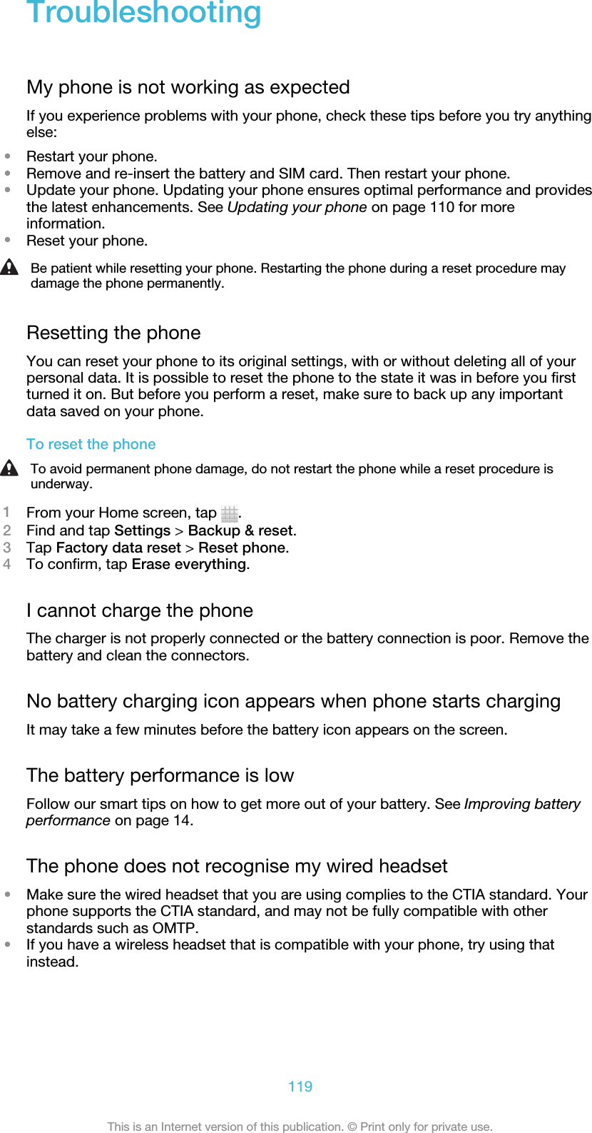 TroubleshootingMy phone is not working as expectedIf you experience problems with your phone, check these tips before you try anythingelse:•Restart your phone.•Remove and re-insert the battery and SIM card. Then restart your phone.•Update your phone. Updating your phone ensures optimal performance and providesthe latest enhancements. See Updating your phone on page 110 for moreinformation.•Reset your phone.Be patient while resetting your phone. Restarting the phone during a reset procedure maydamage the phone permanently.Resetting the phoneYou can reset your phone to its original settings, with or without deleting all of yourpersonal data. It is possible to reset the phone to the state it was in before you firstturned it on. But before you perform a reset, make sure to back up any importantdata saved on your phone.To reset the phoneTo avoid permanent phone damage, do not restart the phone while a reset procedure isunderway.1From your Home screen, tap  .2Find and tap Settings &gt; Backup &amp; reset.3Tap Factory data reset &gt; Reset phone.4To confirm, tap Erase everything.I cannot charge the phoneThe charger is not properly connected or the battery connection is poor. Remove thebattery and clean the connectors.No battery charging icon appears when phone starts chargingIt may take a few minutes before the battery icon appears on the screen.The battery performance is lowFollow our smart tips on how to get more out of your battery. See Improving batteryperformance on page 14.The phone does not recognise my wired headset•Make sure the wired headset that you are using complies to the CTIA standard. Yourphone supports the CTIA standard, and may not be fully compatible with otherstandards such as OMTP.•If you have a wireless headset that is compatible with your phone, try using thatinstead.119This is an Internet version of this publication. © Print only for private use.