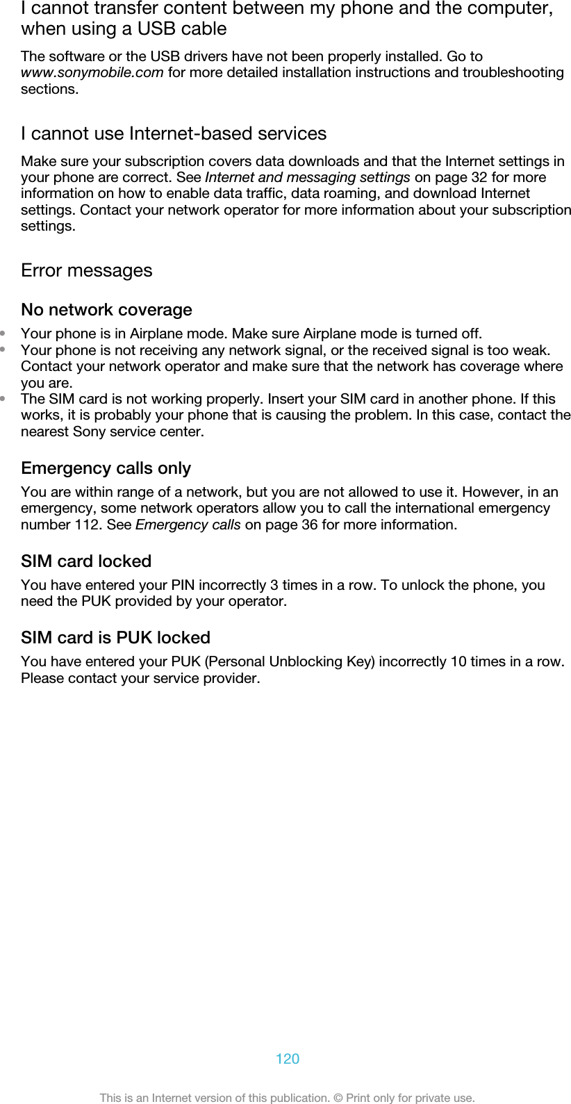 I cannot transfer content between my phone and the computer,when using a USB cableThe software or the USB drivers have not been properly installed. Go towww.sonymobile.com for more detailed installation instructions and troubleshootingsections.I cannot use Internet-based servicesMake sure your subscription covers data downloads and that the Internet settings inyour phone are correct. See Internet and messaging settings on page 32 for moreinformation on how to enable data traffic, data roaming, and download Internetsettings. Contact your network operator for more information about your subscriptionsettings.Error messagesNo network coverage•Your phone is in Airplane mode. Make sure Airplane mode is turned off.•Your phone is not receiving any network signal, or the received signal is too weak.Contact your network operator and make sure that the network has coverage whereyou are.•The SIM card is not working properly. Insert your SIM card in another phone. If thisworks, it is probably your phone that is causing the problem. In this case, contact thenearest Sony service center.Emergency calls onlyYou are within range of a network, but you are not allowed to use it. However, in anemergency, some network operators allow you to call the international emergencynumber 112. See Emergency calls on page 36 for more information.SIM card lockedYou have entered your PIN incorrectly 3 times in a row. To unlock the phone, youneed the PUK provided by your operator.SIM card is PUK lockedYou have entered your PUK (Personal Unblocking Key) incorrectly 10 times in a row.Please contact your service provider.120This is an Internet version of this publication. © Print only for private use.