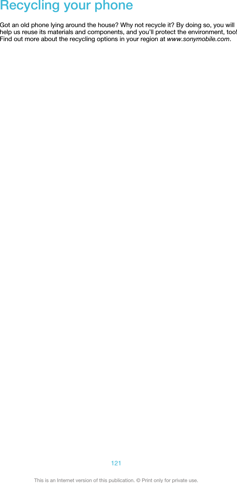 Recycling your phoneGot an old phone lying around the house? Why not recycle it? By doing so, you willhelp us reuse its materials and components, and you’ll protect the environment, too!Find out more about the recycling options in your region at www.sonymobile.com.121This is an Internet version of this publication. © Print only for private use.