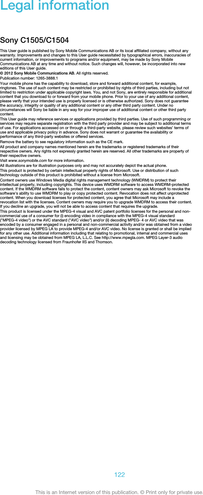 Legal informationSony C1505/C1504This User guide is published by Sony Mobile Communications AB or its local affiliated company, without anywarranty. Improvements and changes to this User guide necessitated by typographical errors, inaccuracies ofcurrent information, or improvements to programs and/or equipment, may be made by Sony MobileCommunications AB at any time and without notice. Such changes will, however, be incorporated into neweditions of this User guide.© 2012 Sony Mobile Communications AB. All rights reserved.Publication number: 1265-3888.1Your mobile phone has the capability to download, store and forward additional content, for example,ringtones. The use of such content may be restricted or prohibited by rights of third parties, including but notlimited to restriction under applicable copyright laws. You, and not Sony, are entirely responsible for additionalcontent that you download to or forward from your mobile phone. Prior to your use of any additional content,please verify that your intended use is properly licensed or is otherwise authorized. Sony does not guaranteethe accuracy, integrity or quality of any additional content or any other third party content. Under nocircumstances will Sony be liable in any way for your improper use of additional content or other third partycontent.This User guide may reference services or applications provided by third parties. Use of such programming orservices may require separate registration with the third party provider and may be subject to additional termsof use. For applications accessed on or through a third-party website, please review such websites’ terms ofuse and applicable privacy policy in advance. Sony does not warrant or guarantee the availability orperformance of any third-party websites or offered services.Remove the battery to see regulatory information such as the CE mark.All product and company names mentioned herein are the trademarks or registered trademarks of theirrespective owners. Any rights not expressly granted herein are reserved. All other trademarks are property oftheir respective owners.Visit www.sonymobile.com for more information.All illustrations are for illustration purposes only and may not accurately depict the actual phone.This product is protected by certain intellectual property rights of Microsoft. Use or distribution of suchtechnology outside of this product is prohibited without a license from Microsoft.Content owners use Windows Media digital rights management technology (WMDRM) to protect theirintellectual property, including copyrights. This device uses WMDRM software to access WMDRM-protectedcontent. If the WMDRM software fails to protect the content, content owners may ask Microsoft to revoke thesoftware&apos;s ability to use WMDRM to play or copy protected content. Revocation does not affect unprotectedcontent. When you download licenses for protected content, you agree that Microsoft may include arevocation list with the licenses. Content owners may require you to upgrade WMDRM to access their content.If you decline an upgrade, you will not be able to access content that requires the upgrade.This product is licensed under the MPEG-4 visual and AVC patent portfolio licenses for the personal and non-commercial use of a consumer for (i) encoding video in compliance with the MPEG-4 visual standard(&quot;MPEG-4 video&quot;) or the AVC standard (&quot;AVC video&quot;) and/or (ii) decoding MPEG- 4 or AVC video that wasencoded by a consumer engaged in a personal and non-commercial activity and/or was obtained from a videoprovider licensed by MPEG LA to provide MPEG-4 and/or AVC video. No license is granted or shall be impliedfor any other use. Additional information including that relating to promotional, internal and commercial usesand licensing may be obtained from MPEG LA, L.L.C. See http://www.mpegla.com. MPEG Layer-3 audiodecoding technology licensed from Fraunhofer IIS and Thomson.122This is an Internet version of this publication. © Print only for private use.