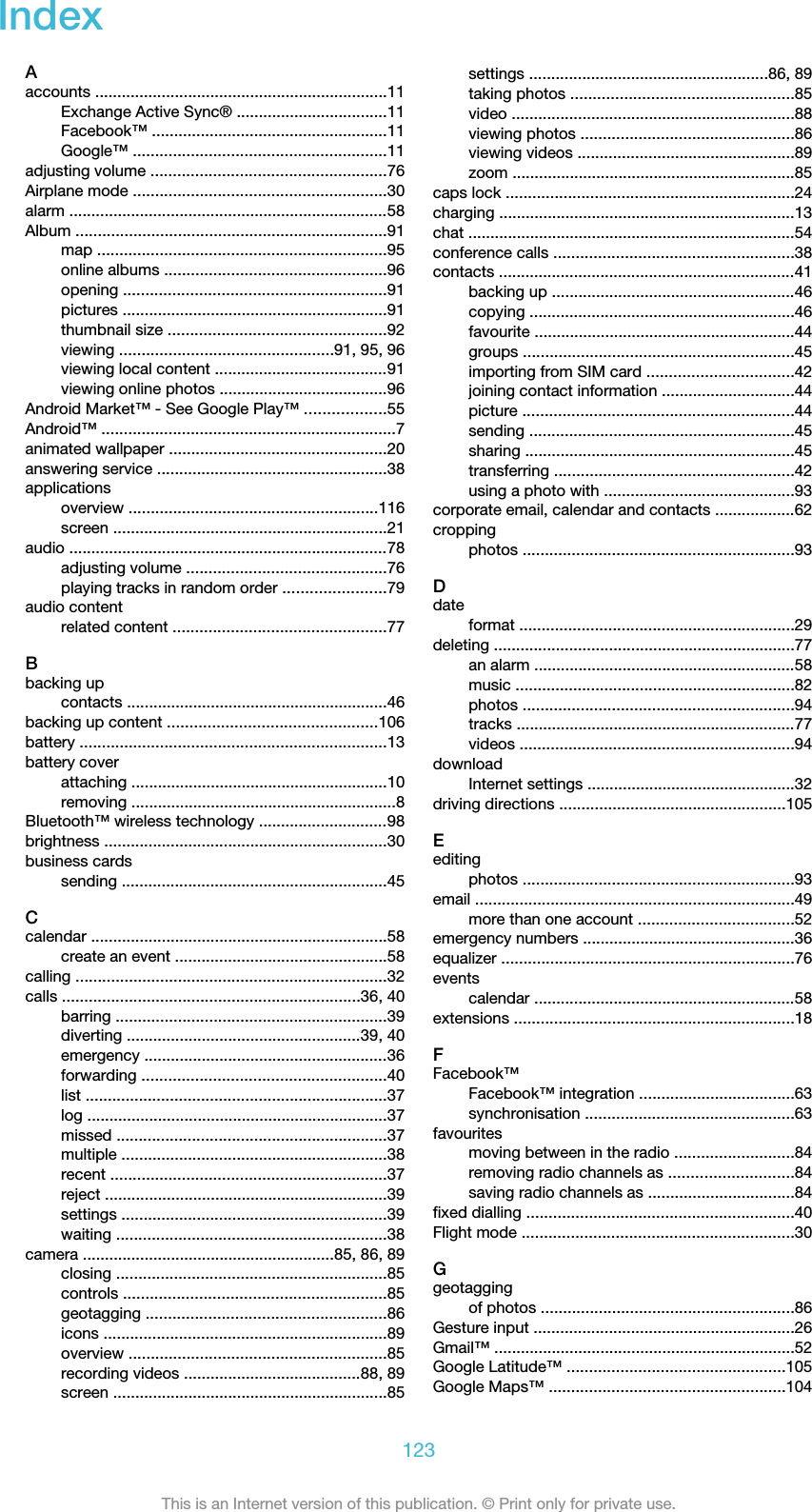 IndexAaccounts ..................................................................11Exchange Active Sync® ..................................11Facebook™ .....................................................11Google™ .........................................................11adjusting volume .....................................................76Airplane mode .........................................................30alarm ........................................................................58Album ......................................................................91map .................................................................95online albums ..................................................96opening ...........................................................91pictures ............................................................91thumbnail size .................................................92viewing ................................................91, 95, 96viewing local content .......................................91viewing online photos ......................................96Android Market™ - See Google Play™ ..................55Android™ ..................................................................7animated wallpaper .................................................20answering service ....................................................38applicationsoverview ........................................................116screen ..............................................................21audio ........................................................................78adjusting volume .............................................76playing tracks in random order .......................79audio contentrelated content ................................................77Bbacking upcontacts ...........................................................46backing up content ...............................................106battery .....................................................................13battery coverattaching ..........................................................10removing ............................................................8Bluetooth™ wireless technology .............................98brightness ................................................................30business cardssending ............................................................45Ccalendar ...................................................................58create an event ................................................58calling ......................................................................32calls ...................................................................36, 40barring .............................................................39diverting .....................................................39, 40emergency .......................................................36forwarding .......................................................40list ....................................................................37log ....................................................................37missed .............................................................37multiple ............................................................38recent ..............................................................37reject ................................................................39settings ............................................................39waiting .............................................................38camera .........................................................85, 86, 89closing .............................................................85controls ...........................................................85geotagging ......................................................86icons ................................................................89overview ..........................................................85recording videos ........................................88, 89screen ..............................................................85settings ......................................................86, 89taking photos ..................................................85video ................................................................88viewing photos ................................................86viewing videos .................................................89zoom ................................................................85caps lock .................................................................24charging ...................................................................13chat ..........................................................................54conference calls ......................................................38contacts ...................................................................41backing up .......................................................46copying ............................................................46favourite ...........................................................44groups .............................................................45importing from SIM card .................................42joining contact information ..............................44picture .............................................................44sending ............................................................45sharing .............................................................45transferring ......................................................42using a photo with ...........................................93corporate email, calendar and contacts ..................62croppingphotos .............................................................93Ddateformat ..............................................................29deleting ....................................................................77an alarm ...........................................................58music ...............................................................82photos .............................................................94tracks ...............................................................77videos ..............................................................94downloadInternet settings ...............................................32driving directions ...................................................105Eeditingphotos .............................................................93email ........................................................................49more than one account ...................................52emergency numbers ................................................36equalizer ..................................................................76eventscalendar ...........................................................58extensions ...............................................................18FFacebook™Facebook™ integration ...................................63synchronisation ...............................................63favouritesmoving between in the radio ...........................84removing radio channels as ............................84saving radio channels as .................................84fixed dialling ............................................................40Flight mode .............................................................30Ggeotaggingof photos .........................................................86Gesture input ...........................................................26Gmail™ ....................................................................52Google Latitude™ .................................................105Google Maps™ .....................................................104123This is an Internet version of this publication. © Print only for private use.