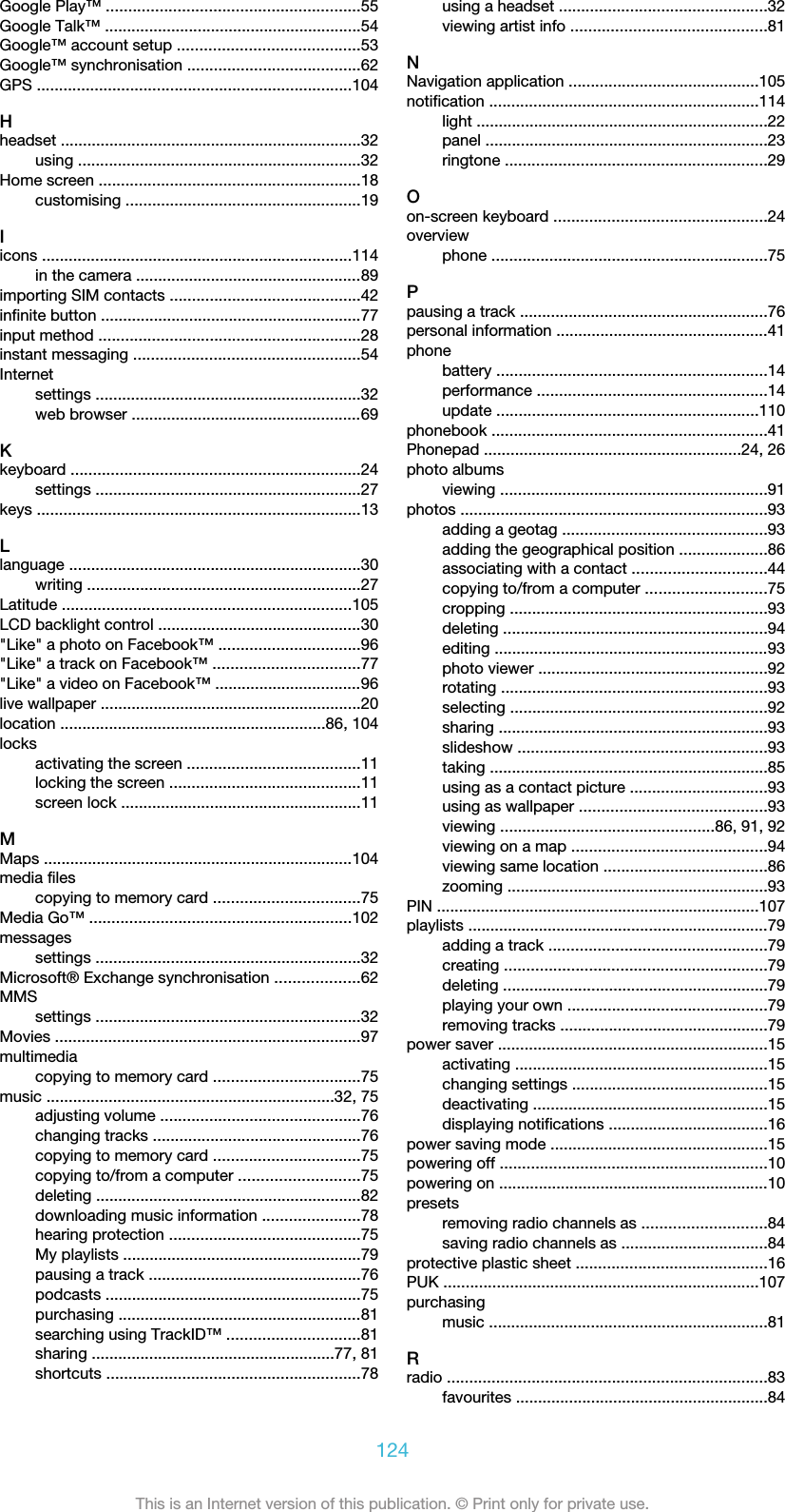 Google Play™ .........................................................55Google Talk™ ..........................................................54Google™ account setup .........................................53Google™ synchronisation .......................................62GPS .......................................................................104Hheadset ....................................................................32using ................................................................32Home screen ...........................................................18customising .....................................................19Iicons ......................................................................114in the camera ...................................................89importing SIM contacts ...........................................42infinite button ...........................................................77input method ...........................................................28instant messaging ...................................................54Internetsettings ............................................................32web browser ....................................................69Kkeyboard .................................................................24settings ............................................................27keys .........................................................................13Llanguage ..................................................................30writing ..............................................................27Latitude .................................................................105LCD backlight control ..............................................30&quot;Like&quot; a photo on Facebook™ ................................96&quot;Like&quot; a track on Facebook™ .................................77&quot;Like&quot; a video on Facebook™ .................................96live wallpaper ...........................................................20location ............................................................86, 104locksactivating the screen .......................................11locking the screen ...........................................11screen lock ......................................................11MMaps ......................................................................104media filescopying to memory card .................................75Media Go™ ...........................................................102messagessettings ............................................................32Microsoft® Exchange synchronisation ...................62MMSsettings ............................................................32Movies .....................................................................97multimediacopying to memory card .................................75music .................................................................32, 75adjusting volume .............................................76changing tracks ...............................................76copying to memory card .................................75copying to/from a computer ...........................75deleting ............................................................82downloading music information ......................78hearing protection ...........................................75My playlists ......................................................79pausing a track ................................................76podcasts ..........................................................75purchasing .......................................................81searching using TrackID™ ..............................81sharing .......................................................77, 81shortcuts .........................................................78using a headset ...............................................32viewing artist info ............................................81NNavigation application ...........................................105notification .............................................................114light ..................................................................22panel ................................................................23ringtone ...........................................................29Oon-screen keyboard ................................................24overviewphone ..............................................................75Ppausing a track ........................................................76personal information ................................................41phonebattery .............................................................14performance ....................................................14update ...........................................................110phonebook ..............................................................41Phonepad ..........................................................24, 26photo albumsviewing ............................................................91photos .....................................................................93adding a geotag ..............................................93adding the geographical position ....................86associating with a contact ..............................44copying to/from a computer ...........................75cropping ..........................................................93deleting ............................................................94editing ..............................................................93photo viewer ....................................................92rotating ............................................................93selecting ..........................................................92sharing .............................................................93slideshow ........................................................93taking ...............................................................85using as a contact picture ...............................93using as wallpaper ..........................................93viewing ................................................86, 91, 92viewing on a map ............................................94viewing same location .....................................86zooming ...........................................................93PIN .........................................................................107playlists ....................................................................79adding a track .................................................79creating ...........................................................79deleting ............................................................79playing your own .............................................79removing tracks ...............................................79power saver .............................................................15activating .........................................................15changing settings ............................................15deactivating .....................................................15displaying notifications ....................................16power saving mode .................................................15powering off ............................................................10powering on .............................................................10presetsremoving radio channels as ............................84saving radio channels as .................................84protective plastic sheet ...........................................16PUK .......................................................................107purchasingmusic ...............................................................81Rradio ........................................................................83favourites .........................................................84124This is an Internet version of this publication. © Print only for private use.