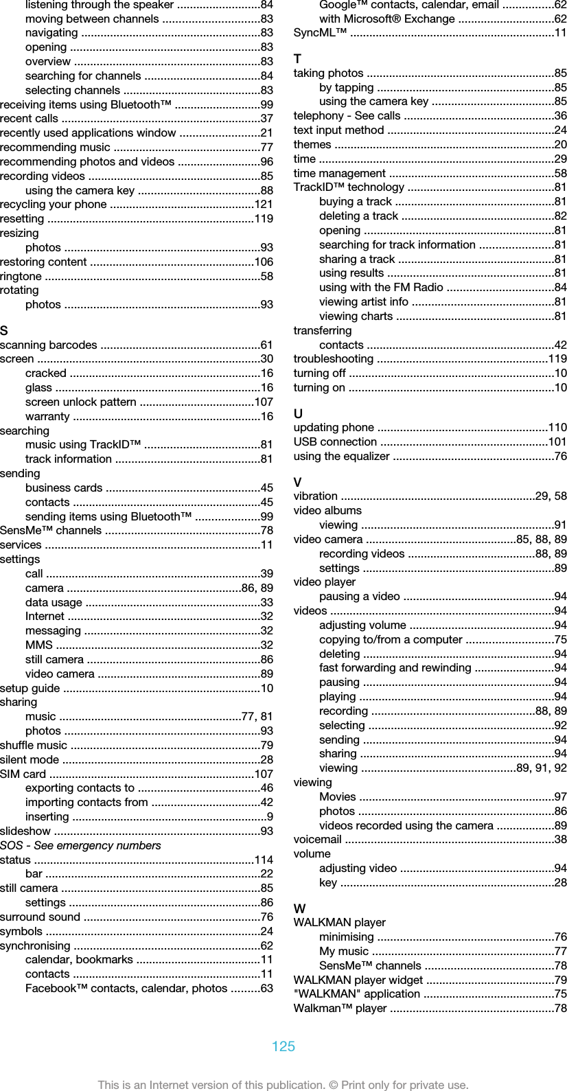 listening through the speaker ..........................84moving between channels ..............................83navigating ........................................................83opening ...........................................................83overview ..........................................................83searching for channels ....................................84selecting channels ...........................................83receiving items using Bluetooth™ ...........................99recent calls ..............................................................37recently used applications window .........................21recommending music ..............................................77recommending photos and videos ..........................96recording videos ......................................................85using the camera key ......................................88recycling your phone .............................................121resetting .................................................................119resizingphotos .............................................................93restoring content ...................................................106ringtone ...................................................................58rotatingphotos .............................................................93Sscanning barcodes ..................................................61screen ......................................................................30cracked ............................................................16glass ................................................................16screen unlock pattern ....................................107warranty ...........................................................16searchingmusic using TrackID™ ....................................81track information .............................................81sendingbusiness cards ................................................45contacts ...........................................................45sending items using Bluetooth™ ....................99SensMe™ channels ................................................78services ...................................................................11settingscall ...................................................................39camera ......................................................86, 89data usage .......................................................33Internet ............................................................32messaging .......................................................32MMS ................................................................32still camera ......................................................86video camera ...................................................89setup guide ..............................................................10sharingmusic .........................................................77, 81photos .............................................................93shuffle music ...........................................................79silent mode ..............................................................28SIM card ................................................................107exporting contacts to ......................................46importing contacts from ..................................42inserting .............................................................9slideshow ................................................................93SOS - See emergency numbersstatus .....................................................................114bar ...................................................................22still camera ..............................................................85settings ............................................................86surround sound .......................................................76symbols ...................................................................24synchronising ..........................................................62calendar, bookmarks .......................................11contacts ...........................................................11Facebook™ contacts, calendar, photos .........63Google™ contacts, calendar, email ................62with Microsoft® Exchange ..............................62SyncML™ ................................................................11Ttaking photos ...........................................................85by tapping .......................................................85using the camera key ......................................85telephony - See calls ...............................................36text input method ....................................................24themes .....................................................................20time ..........................................................................29time management ....................................................58TrackID™ technology ..............................................81buying a track ..................................................81deleting a track ................................................82opening ...........................................................81searching for track information .......................81sharing a track .................................................81using results ....................................................81using with the FM Radio .................................84viewing artist info ............................................81viewing charts .................................................81transferringcontacts ...........................................................42troubleshooting .....................................................119turning off ................................................................10turning on ................................................................10Uupdating phone .....................................................110USB connection ....................................................101using the equalizer ..................................................76Vvibration .............................................................29, 58video albumsviewing ............................................................91video camera ...............................................85, 88, 89recording videos ........................................88, 89settings ............................................................89video playerpausing a video ...............................................94videos ......................................................................94adjusting volume .............................................94copying to/from a computer ...........................75deleting ............................................................94fast forwarding and rewinding .........................94pausing ............................................................94playing .............................................................94recording ...................................................88, 89selecting ..........................................................92sending ............................................................94sharing .............................................................94viewing ................................................89, 91, 92viewingMovies .............................................................97photos .............................................................86videos recorded using the camera ..................89voicemail .................................................................38volumeadjusting video ................................................94key ...................................................................28WWALKMAN playerminimising .......................................................76My music .........................................................77SensMe™ channels ........................................78WALKMAN player widget ........................................79&quot;WALKMAN&quot; application .........................................75Walkman™ player ...................................................78125This is an Internet version of this publication. © Print only for private use.