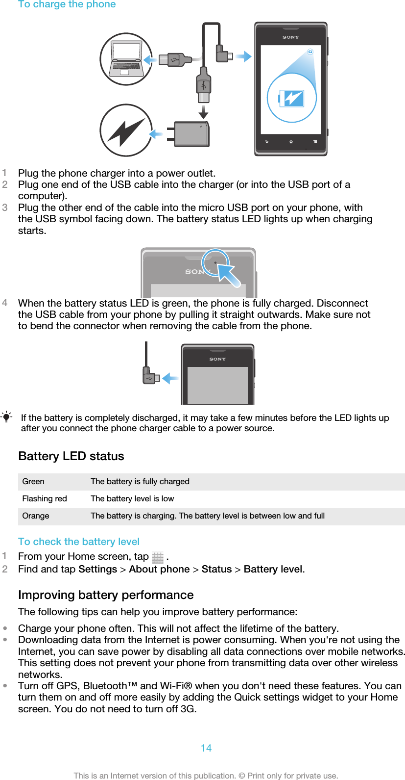 To charge the phone1Plug the phone charger into a power outlet.2Plug one end of the USB cable into the charger (or into the USB port of acomputer).3Plug the other end of the cable into the micro USB port on your phone, withthe USB symbol facing down. The battery status LED lights up when chargingstarts.4When the battery status LED is green, the phone is fully charged. Disconnectthe USB cable from your phone by pulling it straight outwards. Make sure notto bend the connector when removing the cable from the phone.If the battery is completely discharged, it may take a few minutes before the LED lights upafter you connect the phone charger cable to a power source.Battery LED statusGreen The battery is fully chargedFlashing red The battery level is lowOrange The battery is charging. The battery level is between low and fullTo check the battery level1From your Home screen, tap   .2Find and tap Settings &gt; About phone &gt; Status &gt; Battery level.Improving battery performanceThe following tips can help you improve battery performance:•Charge your phone often. This will not affect the lifetime of the battery.•Downloading data from the Internet is power consuming. When you&apos;re not using theInternet, you can save power by disabling all data connections over mobile networks.This setting does not prevent your phone from transmitting data over other wirelessnetworks.•Turn off GPS, Bluetooth™ and Wi-Fi® when you don&apos;t need these features. You canturn them on and off more easily by adding the Quick settings widget to your Homescreen. You do not need to turn off 3G.14This is an Internet version of this publication. © Print only for private use.