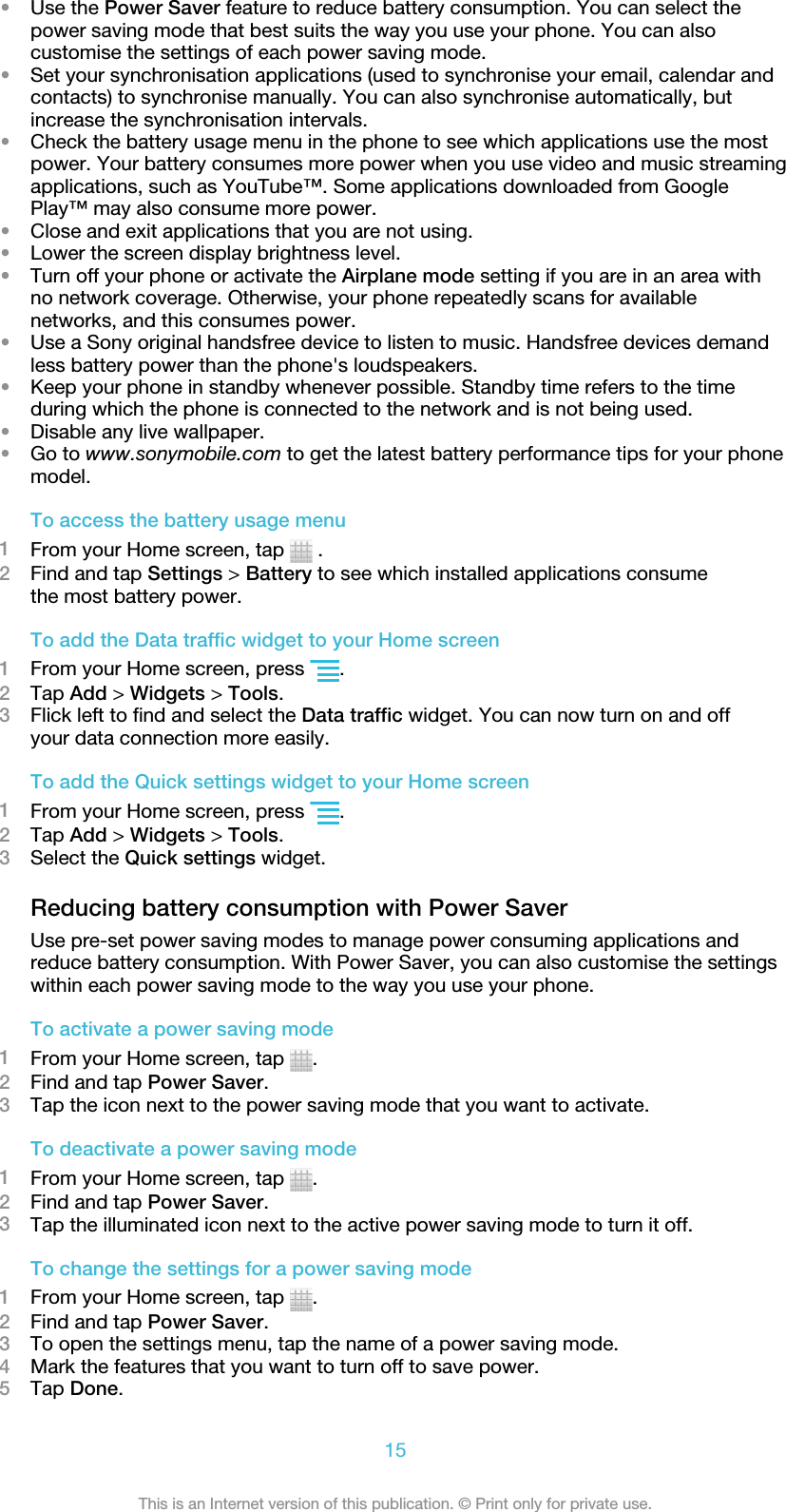 •Use the Power Saver feature to reduce battery consumption. You can select thepower saving mode that best suits the way you use your phone. You can alsocustomise the settings of each power saving mode.•Set your synchronisation applications (used to synchronise your email, calendar andcontacts) to synchronise manually. You can also synchronise automatically, butincrease the synchronisation intervals.•Check the battery usage menu in the phone to see which applications use the mostpower. Your battery consumes more power when you use video and music streamingapplications, such as YouTube™. Some applications downloaded from GooglePlay™ may also consume more power.•Close and exit applications that you are not using.•Lower the screen display brightness level.•Turn off your phone or activate the Airplane mode setting if you are in an area withno network coverage. Otherwise, your phone repeatedly scans for availablenetworks, and this consumes power.•Use a Sony original handsfree device to listen to music. Handsfree devices demandless battery power than the phone&apos;s loudspeakers.•Keep your phone in standby whenever possible. Standby time refers to the timeduring which the phone is connected to the network and is not being used.•Disable any live wallpaper.•Go to www.sonymobile.com to get the latest battery performance tips for your phonemodel.To access the battery usage menu1From your Home screen, tap   .2Find and tap Settings &gt; Battery to see which installed applications consumethe most battery power.To add the Data traffic widget to your Home screen1From your Home screen, press  .2Tap Add &gt; Widgets &gt; Tools.3Flick left to find and select the Data traffic widget. You can now turn on and offyour data connection more easily.To add the Quick settings widget to your Home screen1From your Home screen, press  .2Tap Add &gt; Widgets &gt; Tools.3Select the Quick settings widget.Reducing battery consumption with Power SaverUse pre-set power saving modes to manage power consuming applications andreduce battery consumption. With Power Saver, you can also customise the settingswithin each power saving mode to the way you use your phone.To activate a power saving mode1From your Home screen, tap  .2Find and tap Power Saver.3Tap the icon next to the power saving mode that you want to activate.To deactivate a power saving mode1From your Home screen, tap  .2Find and tap Power Saver.3Tap the illuminated icon next to the active power saving mode to turn it off.To change the settings for a power saving mode1From your Home screen, tap  .2Find and tap Power Saver.3To open the settings menu, tap the name of a power saving mode.4Mark the features that you want to turn off to save power.5Tap Done.15This is an Internet version of this publication. © Print only for private use.