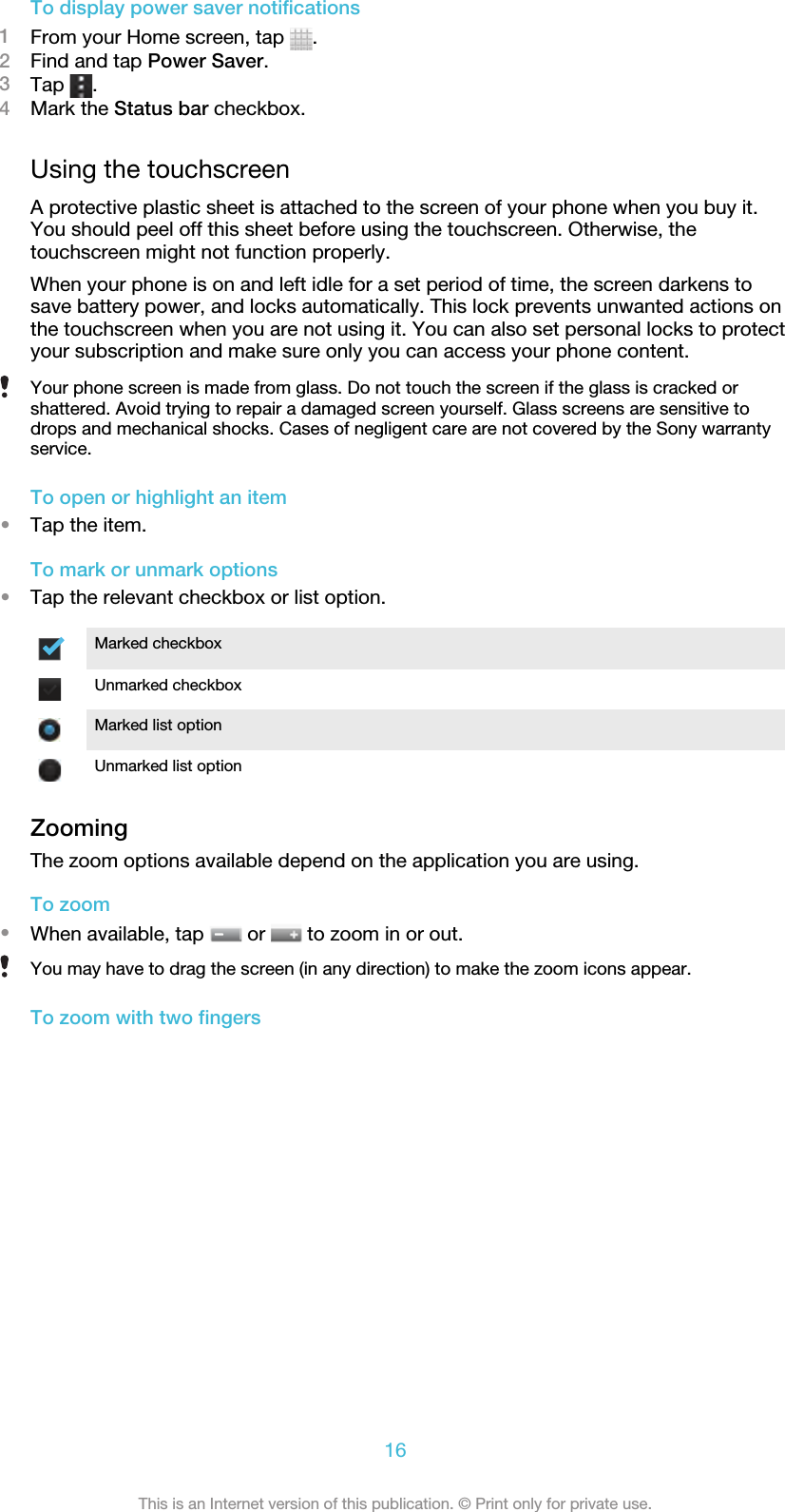 To display power saver notifications1From your Home screen, tap  .2Find and tap Power Saver.3Tap  .4Mark the Status bar checkbox.Using the touchscreenA protective plastic sheet is attached to the screen of your phone when you buy it.You should peel off this sheet before using the touchscreen. Otherwise, thetouchscreen might not function properly.When your phone is on and left idle for a set period of time, the screen darkens tosave battery power, and locks automatically. This lock prevents unwanted actions onthe touchscreen when you are not using it. You can also set personal locks to protectyour subscription and make sure only you can access your phone content.Your phone screen is made from glass. Do not touch the screen if the glass is cracked orshattered. Avoid trying to repair a damaged screen yourself. Glass screens are sensitive todrops and mechanical shocks. Cases of negligent care are not covered by the Sony warrantyservice.To open or highlight an item•Tap the item.To mark or unmark options•Tap the relevant checkbox or list option.Marked checkboxUnmarked checkboxMarked list optionUnmarked list optionZoomingThe zoom options available depend on the application you are using.To zoom•When available, tap   or   to zoom in or out.You may have to drag the screen (in any direction) to make the zoom icons appear.To zoom with two fingers16This is an Internet version of this publication. © Print only for private use.