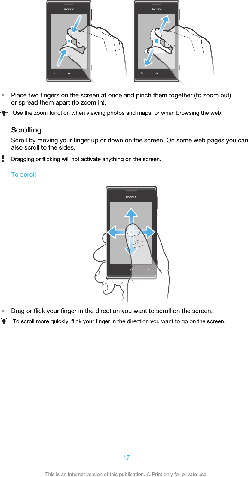 •Place two fingers on the screen at once and pinch them together (to zoom out)or spread them apart (to zoom in).Use the zoom function when viewing photos and maps, or when browsing the web.ScrollingScroll by moving your finger up or down on the screen. On some web pages you canalso scroll to the sides.Dragging or flicking will not activate anything on the screen.To scroll•Drag or flick your finger in the direction you want to scroll on the screen.To scroll more quickly, flick your finger in the direction you want to go on the screen.17This is an Internet version of this publication. © Print only for private use.