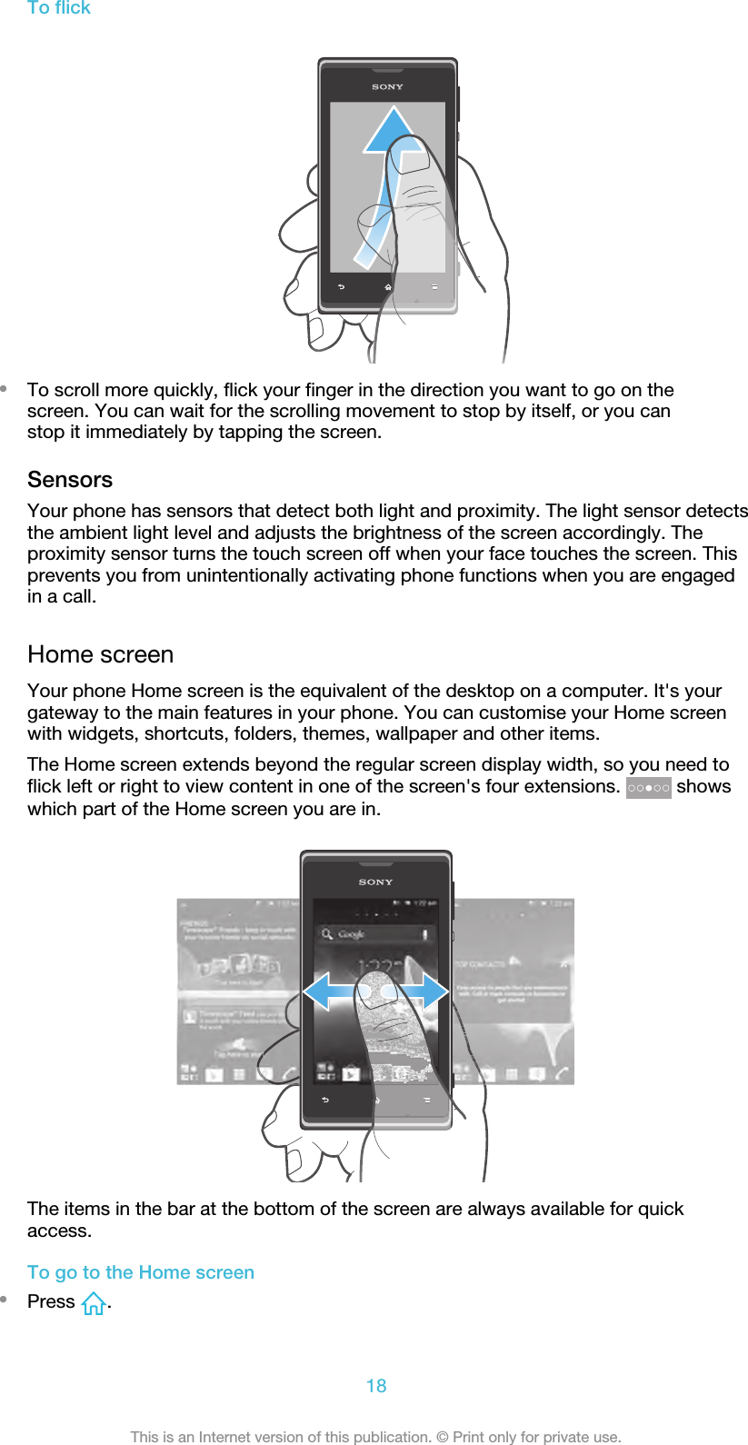 To flick•To scroll more quickly, flick your finger in the direction you want to go on thescreen. You can wait for the scrolling movement to stop by itself, or you canstop it immediately by tapping the screen.SensorsYour phone has sensors that detect both light and proximity. The light sensor detectsthe ambient light level and adjusts the brightness of the screen accordingly. Theproximity sensor turns the touch screen off when your face touches the screen. Thisprevents you from unintentionally activating phone functions when you are engagedin a call.Home screenYour phone Home screen is the equivalent of the desktop on a computer. It&apos;s yourgateway to the main features in your phone. You can customise your Home screenwith widgets, shortcuts, folders, themes, wallpaper and other items.The Home screen extends beyond the regular screen display width, so you need toflick left or right to view content in one of the screen&apos;s four extensions.   showswhich part of the Home screen you are in.The items in the bar at the bottom of the screen are always available for quickaccess.To go to the Home screen•Press  .18This is an Internet version of this publication. © Print only for private use.