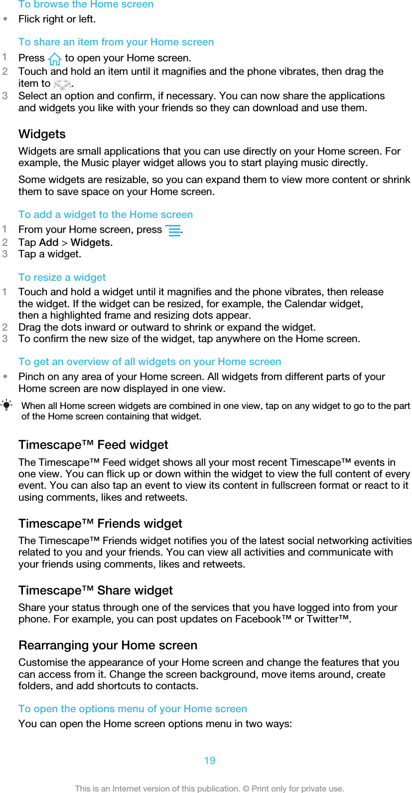 To browse the Home screen•Flick right or left.To share an item from your Home screen1Press   to open your Home screen.2Touch and hold an item until it magnifies and the phone vibrates, then drag theitem to  .3Select an option and confirm, if necessary. You can now share the applicationsand widgets you like with your friends so they can download and use them.WidgetsWidgets are small applications that you can use directly on your Home screen. Forexample, the Music player widget allows you to start playing music directly.Some widgets are resizable, so you can expand them to view more content or shrinkthem to save space on your Home screen.To add a widget to the Home screen1From your Home screen, press  .2Tap Add &gt; Widgets.3Tap a widget.To resize a widget1Touch and hold a widget until it magnifies and the phone vibrates, then releasethe widget. If the widget can be resized, for example, the Calendar widget,then a highlighted frame and resizing dots appear.2Drag the dots inward or outward to shrink or expand the widget.3To confirm the new size of the widget, tap anywhere on the Home screen.To get an overview of all widgets on your Home screen•Pinch on any area of your Home screen. All widgets from different parts of yourHome screen are now displayed in one view.When all Home screen widgets are combined in one view, tap on any widget to go to the partof the Home screen containing that widget.Timescape™ Feed widgetThe Timescape™ Feed widget shows all your most recent Timescape™ events inone view. You can flick up or down within the widget to view the full content of everyevent. You can also tap an event to view its content in fullscreen format or react to itusing comments, likes and retweets.Timescape™ Friends widgetThe Timescape™ Friends widget notifies you of the latest social networking activitiesrelated to you and your friends. You can view all activities and communicate withyour friends using comments, likes and retweets.Timescape™ Share widgetShare your status through one of the services that you have logged into from yourphone. For example, you can post updates on Facebook™ or Twitter™.Rearranging your Home screenCustomise the appearance of your Home screen and change the features that youcan access from it. Change the screen background, move items around, createfolders, and add shortcuts to contacts.To open the options menu of your Home screenYou can open the Home screen options menu in two ways:19This is an Internet version of this publication. © Print only for private use.
