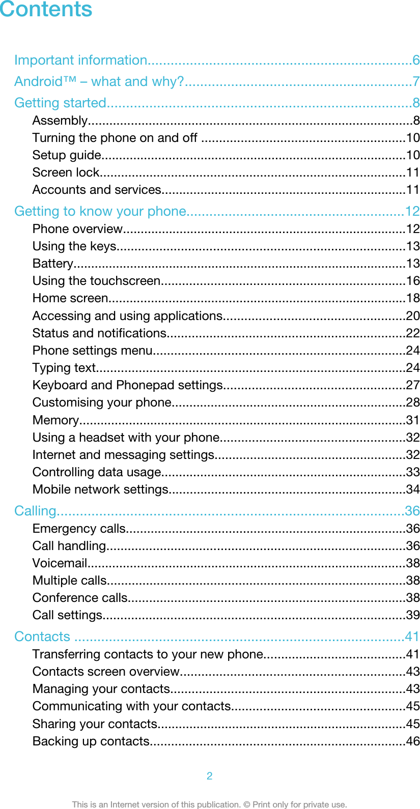 ContentsImportant information.....................................................................6Android™ – what and why?...........................................................7Getting started...............................................................................8Assembly...........................................................................................8Turning the phone on and off .........................................................10Setup guide......................................................................................10Screen lock......................................................................................11Accounts and services.....................................................................11Getting to know your phone.........................................................12Phone overview................................................................................12Using the keys.................................................................................13Battery..............................................................................................13Using the touchscreen.....................................................................16Home screen....................................................................................18Accessing and using applications...................................................20Status and notifications...................................................................22Phone settings menu.......................................................................24Typing text.......................................................................................24Keyboard and Phonepad settings...................................................27Customising your phone..................................................................28Memory............................................................................................31Using a headset with your phone....................................................32Internet and messaging settings......................................................32Controlling data usage.....................................................................33Mobile network settings...................................................................34Calling..........................................................................................36Emergency calls...............................................................................36Call handling....................................................................................36Voicemail..........................................................................................38Multiple calls....................................................................................38Conference calls..............................................................................38Call settings.....................................................................................39Contacts ......................................................................................41Transferring contacts to your new phone........................................41Contacts screen overview...............................................................43Managing your contacts..................................................................43Communicating with your contacts.................................................45Sharing your contacts......................................................................45Backing up contacts........................................................................462This is an Internet version of this publication. © Print only for private use.