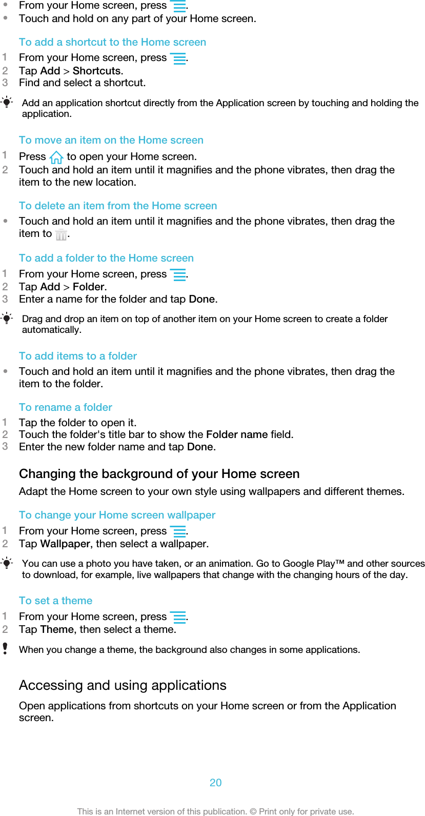 •From your Home screen, press  .•Touch and hold on any part of your Home screen.To add a shortcut to the Home screen1From your Home screen, press  .2Tap Add &gt; Shortcuts.3Find and select a shortcut.Add an application shortcut directly from the Application screen by touching and holding theapplication.To move an item on the Home screen1Press   to open your Home screen.2Touch and hold an item until it magnifies and the phone vibrates, then drag theitem to the new location.To delete an item from the Home screen•Touch and hold an item until it magnifies and the phone vibrates, then drag theitem to  .To add a folder to the Home screen1From your Home screen, press  .2Tap Add &gt; Folder.3Enter a name for the folder and tap Done.Drag and drop an item on top of another item on your Home screen to create a folderautomatically.To add items to a folder•Touch and hold an item until it magnifies and the phone vibrates, then drag theitem to the folder.To rename a folder1Tap the folder to open it.2Touch the folder&apos;s title bar to show the Folder name field.3Enter the new folder name and tap Done.Changing the background of your Home screenAdapt the Home screen to your own style using wallpapers and different themes.To change your Home screen wallpaper1From your Home screen, press  .2Tap Wallpaper, then select a wallpaper.You can use a photo you have taken, or an animation. Go to Google Play™ and other sourcesto download, for example, live wallpapers that change with the changing hours of the day.To set a theme1From your Home screen, press  .2Tap Theme, then select a theme.When you change a theme, the background also changes in some applications.Accessing and using applicationsOpen applications from shortcuts on your Home screen or from the Applicationscreen.20This is an Internet version of this publication. © Print only for private use.