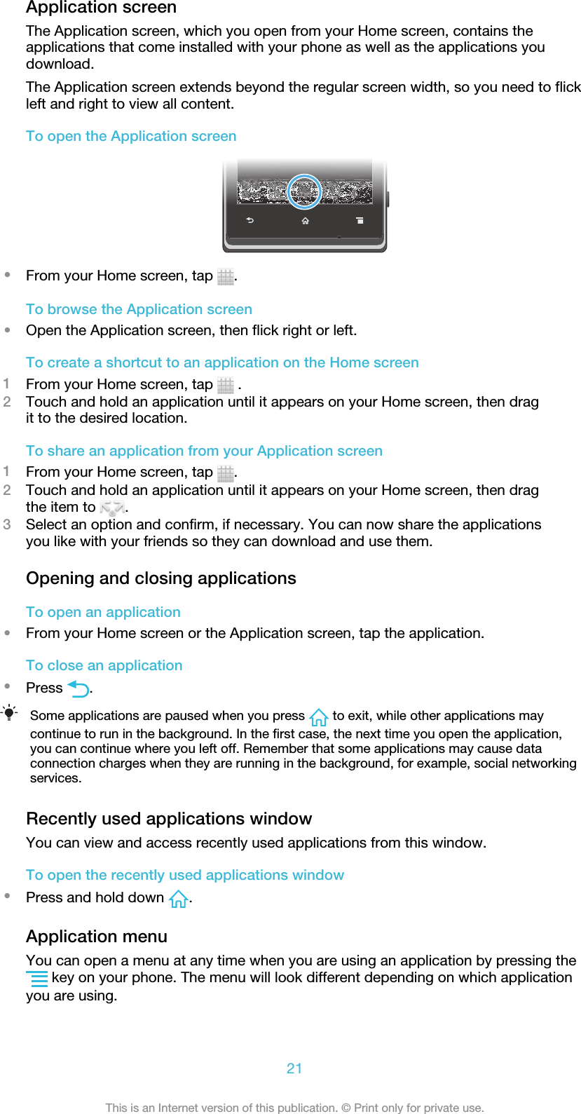 Application screenThe Application screen, which you open from your Home screen, contains theapplications that come installed with your phone as well as the applications youdownload.The Application screen extends beyond the regular screen width, so you need to flickleft and right to view all content.To open the Application screen•From your Home screen, tap  .To browse the Application screen•Open the Application screen, then flick right or left.To create a shortcut to an application on the Home screen1From your Home screen, tap   .2Touch and hold an application until it appears on your Home screen, then dragit to the desired location.To share an application from your Application screen1From your Home screen, tap  .2Touch and hold an application until it appears on your Home screen, then dragthe item to  .3Select an option and confirm, if necessary. You can now share the applicationsyou like with your friends so they can download and use them.Opening and closing applicationsTo open an application•From your Home screen or the Application screen, tap the application.To close an application•Press  .Some applications are paused when you press   to exit, while other applications maycontinue to run in the background. In the first case, the next time you open the application,you can continue where you left off. Remember that some applications may cause dataconnection charges when they are running in the background, for example, social networkingservices.Recently used applications windowYou can view and access recently used applications from this window.To open the recently used applications window•Press and hold down  .Application menuYou can open a menu at any time when you are using an application by pressing the key on your phone. The menu will look different depending on which applicationyou are using.21This is an Internet version of this publication. © Print only for private use.