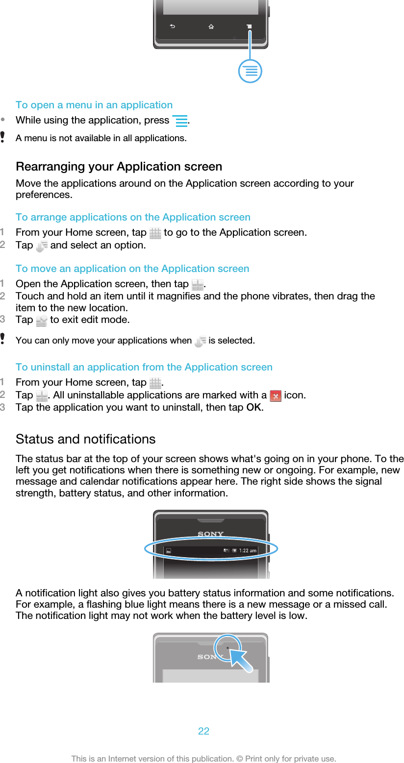 To open a menu in an application•While using the application, press  .A menu is not available in all applications.Rearranging your Application screenMove the applications around on the Application screen according to yourpreferences.To arrange applications on the Application screen1From your Home screen, tap   to go to the Application screen.2Tap   and select an option.To move an application on the Application screen1Open the Application screen, then tap  .2Touch and hold an item until it magnifies and the phone vibrates, then drag theitem to the new location.3Tap   to exit edit mode.You can only move your applications when   is selected.To uninstall an application from the Application screen1From your Home screen, tap  .2Tap  . All uninstallable applications are marked with a   icon.3Tap the application you want to uninstall, then tap OK.Status and notificationsThe status bar at the top of your screen shows what&apos;s going on in your phone. To theleft you get notifications when there is something new or ongoing. For example, newmessage and calendar notifications appear here. The right side shows the signalstrength, battery status, and other information.A notification light also gives you battery status information and some notifications.For example, a flashing blue light means there is a new message or a missed call.The notification light may not work when the battery level is low.22This is an Internet version of this publication. © Print only for private use.