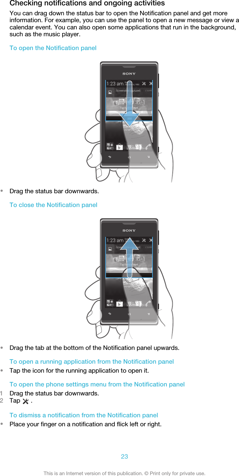 Checking notifications and ongoing activitiesYou can drag down the status bar to open the Notification panel and get moreinformation. For example, you can use the panel to open a new message or view acalendar event. You can also open some applications that run in the background,such as the music player.To open the Notification panel•Drag the status bar downwards.To close the Notification panel•Drag the tab at the bottom of the Notification panel upwards.To open a running application from the Notification panel•Tap the icon for the running application to open it.To open the phone settings menu from the Notification panel1Drag the status bar downwards.2Tap   .To dismiss a notification from the Notification panel•Place your finger on a notification and flick left or right.23This is an Internet version of this publication. © Print only for private use.