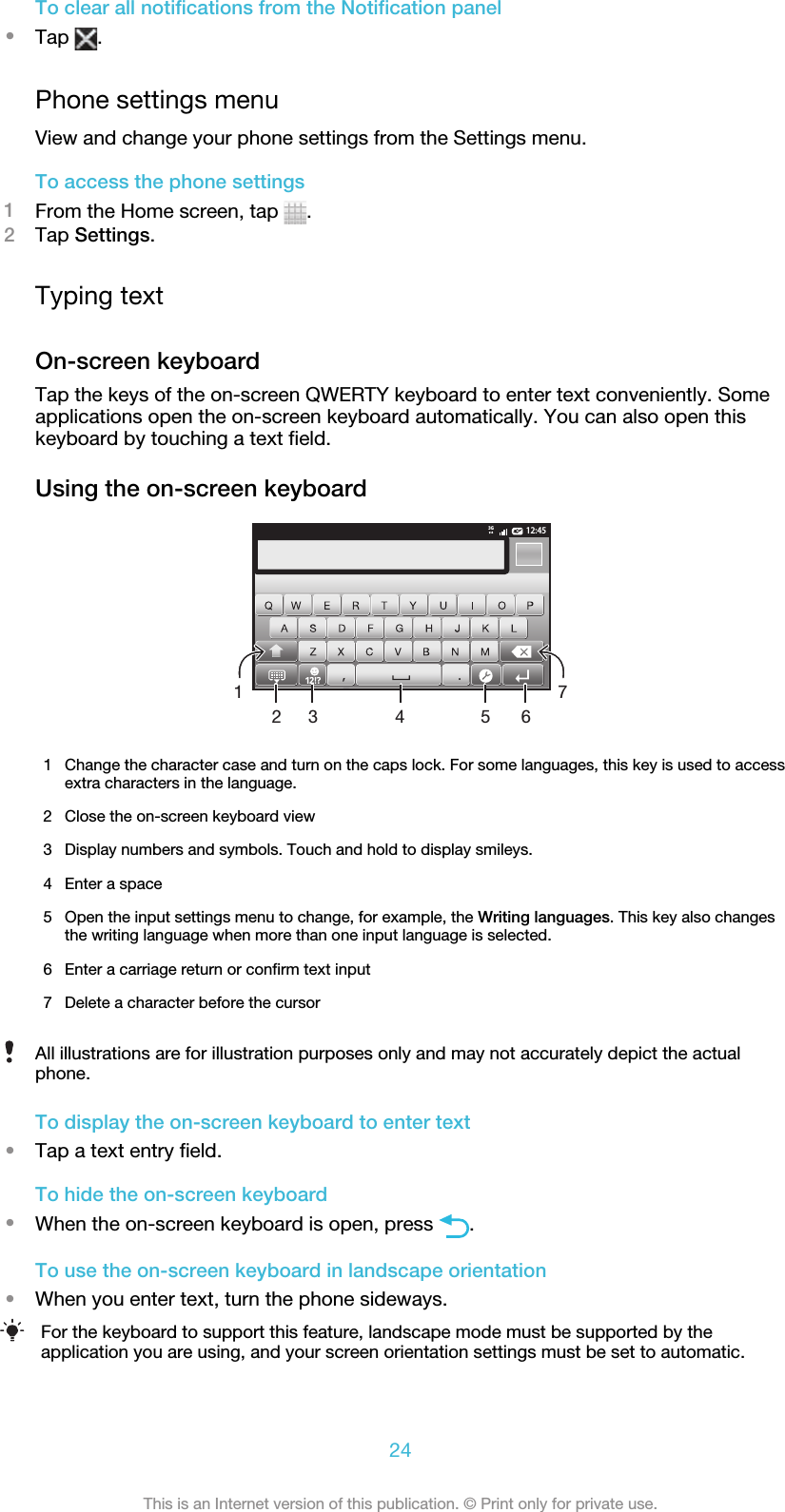 To clear all notifications from the Notification panel•Tap  .Phone settings menuView and change your phone settings from the Settings menu.To access the phone settings1From the Home screen, tap  .2Tap Settings.Typing textOn-screen keyboardTap the keys of the on-screen QWERTY keyboard to enter text conveniently. Someapplications open the on-screen keyboard automatically. You can also open thiskeyboard by touching a text field.Using the on-screen keyboard12:453G.,51674321Change the character case and turn on the caps lock. For some languages, this key is used to accessextra characters in the language.2 Close the on-screen keyboard view3 Display numbers and symbols. Touch and hold to display smileys.4 Enter a space5 Open the input settings menu to change, for example, the Writing languages. This key also changesthe writing language when more than one input language is selected.6 Enter a carriage return or confirm text input7 Delete a character before the cursorAll illustrations are for illustration purposes only and may not accurately depict the actualphone.To display the on-screen keyboard to enter text•Tap a text entry field.To hide the on-screen keyboard•When the on-screen keyboard is open, press  .To use the on-screen keyboard in landscape orientation•When you enter text, turn the phone sideways.For the keyboard to support this feature, landscape mode must be supported by theapplication you are using, and your screen orientation settings must be set to automatic.24This is an Internet version of this publication. © Print only for private use.