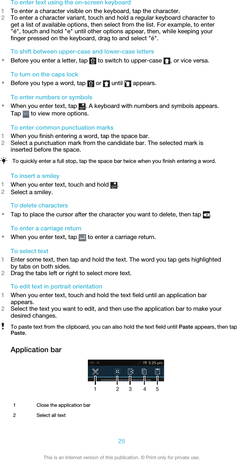 To enter text using the on-screen keyboard1To enter a character visible on the keyboard, tap the character.2To enter a character variant, touch and hold a regular keyboard character toget a list of available options, then select from the list. For example, to enter&quot;é&quot;, touch and hold &quot;e&quot; until other options appear, then, while keeping yourfinger pressed on the keyboard, drag to and select &quot;é&quot;.To shift between upper-case and lower-case letters•Before you enter a letter, tap   to switch to upper-case  , or vice versa.To turn on the caps lock•Before you type a word, tap   or   until   appears.To enter numbers or symbols•When you enter text, tap  . A keyboard with numbers and symbols appears.Tap   to view more options.To enter common punctuation marks1When you finish entering a word, tap the space bar.2Select a punctuation mark from the candidate bar. The selected mark isinserted before the space.To quickly enter a full stop, tap the space bar twice when you finish entering a word.To insert a smiley1When you enter text, touch and hold  .2Select a smiley.To delete characters•Tap to place the cursor after the character you want to delete, then tap  .To enter a carriage return•When you enter text, tap   to enter a carriage return.To select text1Enter some text, then tap and hold the text. The word you tap gets highlightedby tabs on both sides.2Drag the tabs left or right to select more text.To edit text in portrait orientation1When you enter text, touch and hold the text field until an application barappears.2Select the text you want to edit, and then use the application bar to make yourdesired changes.To paste text from the clipboard, you can also hold the text field until Paste appears, then tapPaste.Application bar1 32541Close the application bar2 Select all text25This is an Internet version of this publication. © Print only for private use.