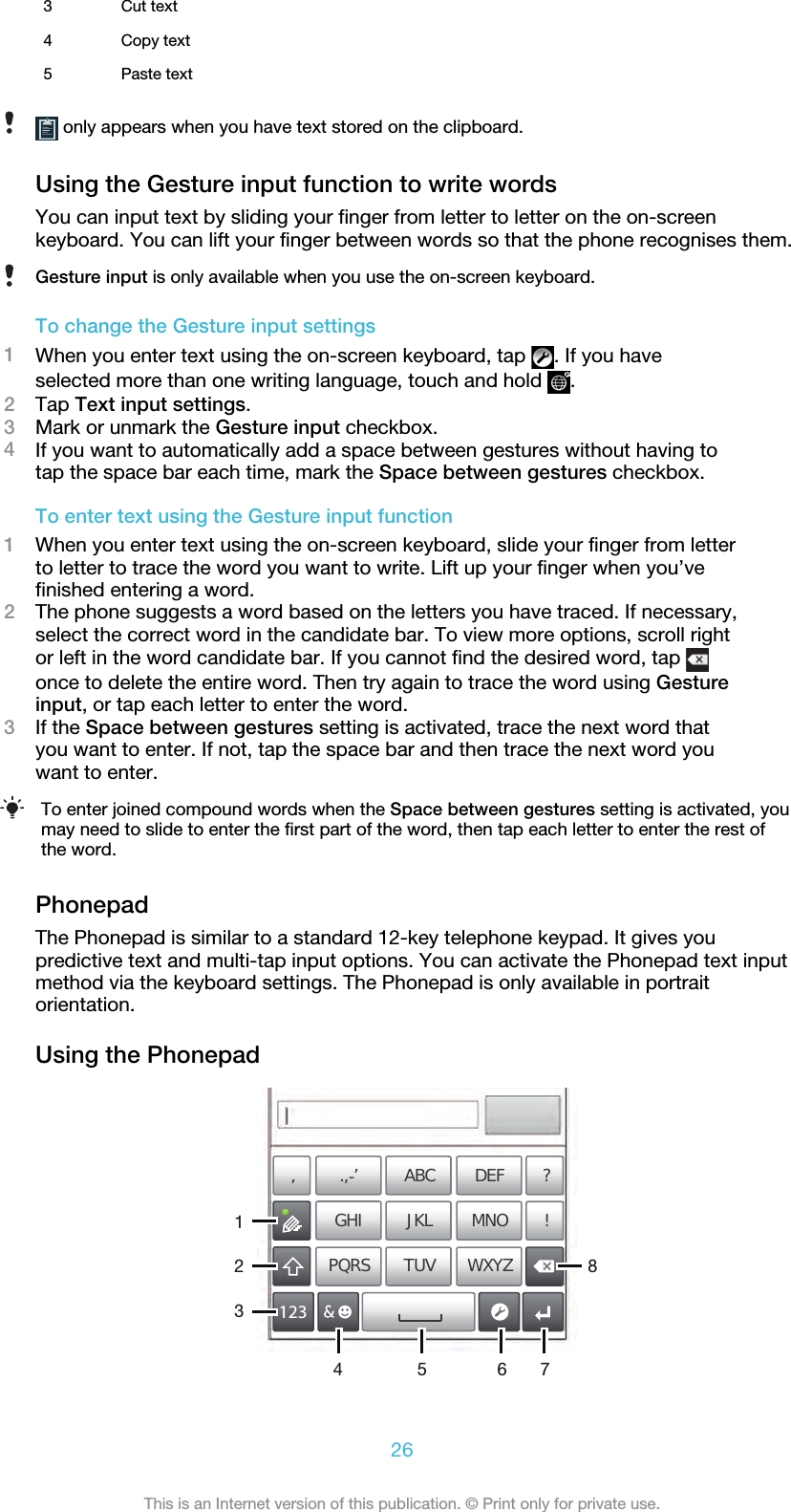 3 Cut text4 Copy text5 Paste text only appears when you have text stored on the clipboard.Using the Gesture input function to write wordsYou can input text by sliding your finger from letter to letter on the on-screenkeyboard. You can lift your finger between words so that the phone recognises them.Gesture input is only available when you use the on-screen keyboard.To change the Gesture input settings1When you enter text using the on-screen keyboard, tap  . If you haveselected more than one writing language, touch and hold  .2Tap Text input settings.3Mark or unmark the Gesture input checkbox.4If you want to automatically add a space between gestures without having totap the space bar each time, mark the Space between gestures checkbox.To enter text using the Gesture input function1When you enter text using the on-screen keyboard, slide your finger from letterto letter to trace the word you want to write. Lift up your finger when you’vefinished entering a word.2The phone suggests a word based on the letters you have traced. If necessary,select the correct word in the candidate bar. To view more options, scroll rightor left in the word candidate bar. If you cannot find the desired word, tap once to delete the entire word. Then try again to trace the word using Gestureinput, or tap each letter to enter the word.3If the Space between gestures setting is activated, trace the next word thatyou want to enter. If not, tap the space bar and then trace the next word youwant to enter.To enter joined compound words when the Space between gestures setting is activated, youmay need to slide to enter the first part of the word, then tap each letter to enter the rest ofthe word.PhonepadThe Phonepad is similar to a standard 12-key telephone keypad. It gives youpredictive text and multi-tap input options. You can activate the Phonepad text inputmethod via the keyboard settings. The Phonepad is only available in portraitorientation.Using the Phonepad178’’’ .-ABC DEF ?JKL MNOGHI !TUV WXYZPQRS512334 6226This is an Internet version of this publication. © Print only for private use.