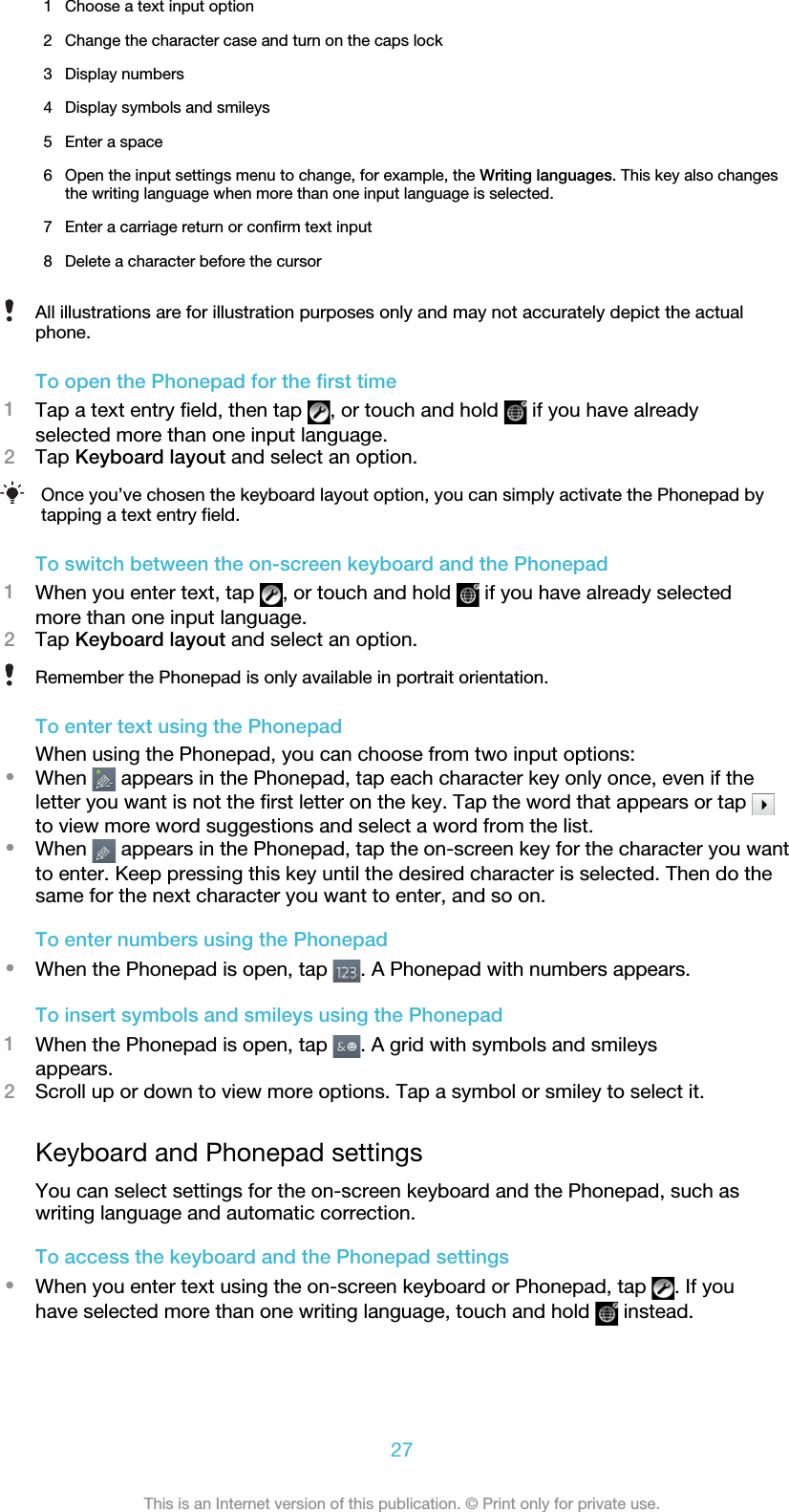 1 Choose a text input option2 Change the character case and turn on the caps lock3 Display numbers4 Display symbols and smileys5 Enter a space6 Open the input settings menu to change, for example, the Writing languages. This key also changesthe writing language when more than one input language is selected.7 Enter a carriage return or confirm text input8 Delete a character before the cursorAll illustrations are for illustration purposes only and may not accurately depict the actualphone.To open the Phonepad for the first time1Tap a text entry field, then tap  , or touch and hold   if you have alreadyselected more than one input language.2Tap Keyboard layout and select an option.Once you’ve chosen the keyboard layout option, you can simply activate the Phonepad bytapping a text entry field.To switch between the on-screen keyboard and the Phonepad1When you enter text, tap  , or touch and hold   if you have already selectedmore than one input language.2Tap Keyboard layout and select an option.Remember the Phonepad is only available in portrait orientation.To enter text using the PhonepadWhen using the Phonepad, you can choose from two input options:•When   appears in the Phonepad, tap each character key only once, even if theletter you want is not the first letter on the key. Tap the word that appears or tap to view more word suggestions and select a word from the list.•When   appears in the Phonepad, tap the on-screen key for the character you wantto enter. Keep pressing this key until the desired character is selected. Then do thesame for the next character you want to enter, and so on.To enter numbers using the Phonepad•When the Phonepad is open, tap  . A Phonepad with numbers appears.To insert symbols and smileys using the Phonepad1When the Phonepad is open, tap  . A grid with symbols and smileysappears.2Scroll up or down to view more options. Tap a symbol or smiley to select it.Keyboard and Phonepad settingsYou can select settings for the on-screen keyboard and the Phonepad, such aswriting language and automatic correction.To access the keyboard and the Phonepad settings•When you enter text using the on-screen keyboard or Phonepad, tap  . If youhave selected more than one writing language, touch and hold   instead.27This is an Internet version of this publication. © Print only for private use.