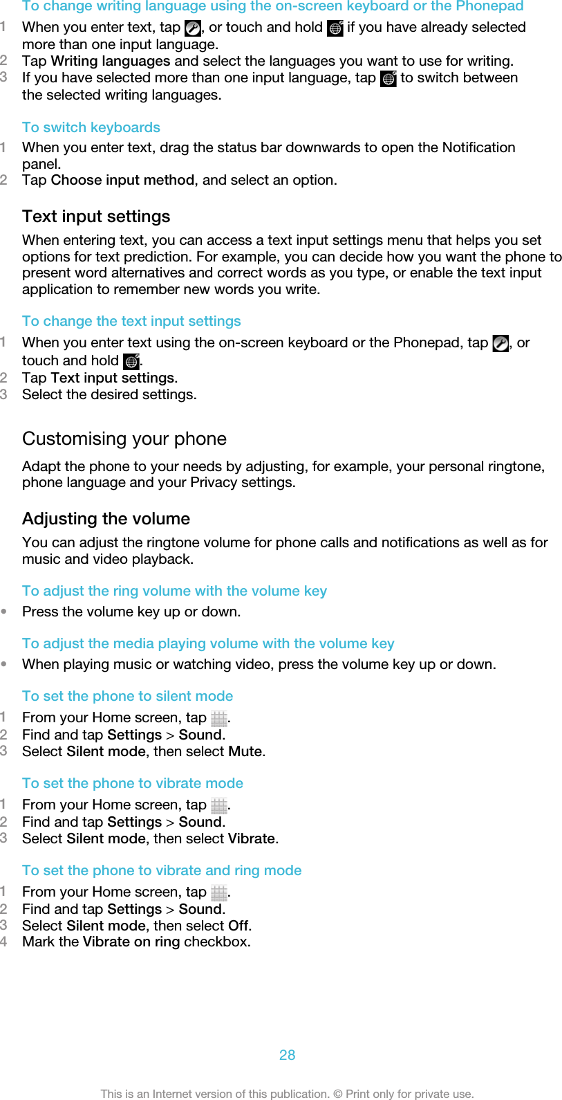 To change writing language using the on-screen keyboard or the Phonepad1When you enter text, tap  , or touch and hold   if you have already selectedmore than one input language.2Tap Writing languages and select the languages you want to use for writing.3If you have selected more than one input language, tap   to switch betweenthe selected writing languages.To switch keyboards1When you enter text, drag the status bar downwards to open the Notificationpanel.2Tap Choose input method, and select an option.Text input settingsWhen entering text, you can access a text input settings menu that helps you setoptions for text prediction. For example, you can decide how you want the phone topresent word alternatives and correct words as you type, or enable the text inputapplication to remember new words you write.To change the text input settings1When you enter text using the on-screen keyboard or the Phonepad, tap  , ortouch and hold  .2Tap Text input settings.3Select the desired settings.Customising your phoneAdapt the phone to your needs by adjusting, for example, your personal ringtone,phone language and your Privacy settings.Adjusting the volumeYou can adjust the ringtone volume for phone calls and notifications as well as formusic and video playback.To adjust the ring volume with the volume key•Press the volume key up or down.To adjust the media playing volume with the volume key•When playing music or watching video, press the volume key up or down.To set the phone to silent mode1From your Home screen, tap  .2Find and tap Settings &gt; Sound.3Select Silent mode, then select Mute.To set the phone to vibrate mode1From your Home screen, tap  .2Find and tap Settings &gt; Sound.3Select Silent mode, then select Vibrate.To set the phone to vibrate and ring mode1From your Home screen, tap  .2Find and tap Settings &gt; Sound.3Select Silent mode, then select Off.4Mark the Vibrate on ring checkbox.28This is an Internet version of this publication. © Print only for private use.