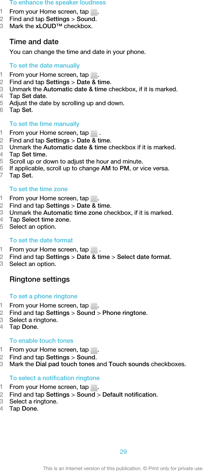 To enhance the speaker loudness1From your Home screen, tap  .2Find and tap Settings &gt; Sound.3Mark the xLOUD™ checkbox.Time and dateYou can change the time and date in your phone.To set the date manually1From your Home screen, tap  .2Find and tap Settings &gt; Date &amp; time.3Unmark the Automatic date &amp; time checkbox, if it is marked.4Tap Set date.5Adjust the date by scrolling up and down.6Tap Set.To set the time manually1From your Home screen, tap   .2Find and tap Settings &gt; Date &amp; time.3Unmark the Automatic date &amp; time checkbox if it is marked.4Tap Set time.5Scroll up or down to adjust the hour and minute.6If applicable, scroll up to change AM to PM, or vice versa.7Tap Set.To set the time zone1From your Home screen, tap  .2Find and tap Settings &gt; Date &amp; time.3Unmark the Automatic time zone checkbox, if it is marked.4Tap Select time zone.5Select an option.To set the date format1From your Home screen, tap   .2Find and tap Settings &gt; Date &amp; time &gt; Select date format.3Select an option.Ringtone settingsTo set a phone ringtone1From your Home screen, tap  .2Find and tap Settings &gt; Sound &gt; Phone ringtone.3Select a ringtone.4Tap Done.To enable touch tones1From your Home screen, tap  .2Find and tap Settings &gt; Sound.3Mark the Dial pad touch tones and Touch sounds checkboxes.To select a notification ringtone1From your Home screen, tap  .2Find and tap Settings &gt; Sound &gt; Default notification.3Select a ringtone.4Tap Done.29This is an Internet version of this publication. © Print only for private use.