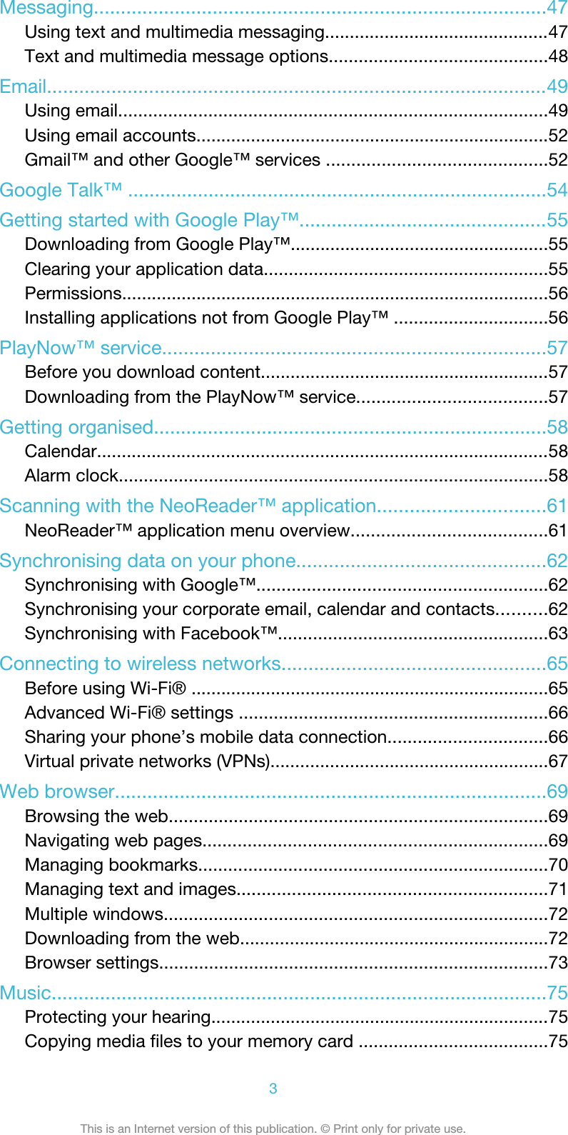 Messaging....................................................................................47Using text and multimedia messaging.............................................47Text and multimedia message options............................................48Email.............................................................................................49Using email......................................................................................49Using email accounts.......................................................................52Gmail™ and other Google™ services ............................................52Google Talk™ ..............................................................................54Getting started with Google Play™..............................................55Downloading from Google Play™....................................................55Clearing your application data.........................................................55Permissions......................................................................................56Installing applications not from Google Play™ ...............................56PlayNow™ service.......................................................................57Before you download content..........................................................57Downloading from the PlayNow™ service......................................57Getting organised.........................................................................58Calendar...........................................................................................58Alarm clock......................................................................................58Scanning with the NeoReader™ application...............................61NeoReader™ application menu overview.......................................61Synchronising data on your phone..............................................62Synchronising with Google™..........................................................62Synchronising your corporate email, calendar and contacts..........62Synchronising with Facebook™......................................................63Connecting to wireless networks.................................................65Before using Wi-Fi® ........................................................................65Advanced Wi-Fi® settings ..............................................................66Sharing your phone’s mobile data connection................................66Virtual private networks (VPNs)........................................................67Web browser................................................................................69Browsing the web............................................................................69Navigating web pages.....................................................................69Managing bookmarks......................................................................70Managing text and images..............................................................71Multiple windows.............................................................................72Downloading from the web..............................................................72Browser settings..............................................................................73Music............................................................................................75Protecting your hearing....................................................................75Copying media files to your memory card ......................................753This is an Internet version of this publication. © Print only for private use.