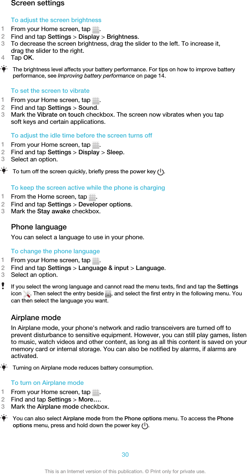 Screen settingsTo adjust the screen brightness1From your Home screen, tap  .2Find and tap Settings &gt; Display &gt; Brightness.3To decrease the screen brightness, drag the slider to the left. To increase it,drag the slider to the right.4Tap OK.The brightness level affects your battery performance. For tips on how to improve batteryperformance, see Improving battery performance on page 14.To set the screen to vibrate1From your Home screen, tap  .2Find and tap Settings &gt; Sound.3Mark the Vibrate on touch checkbox. The screen now vibrates when you tapsoft keys and certain applications.To adjust the idle time before the screen turns off1From your Home screen, tap  .2Find and tap Settings &gt; Display &gt; Sleep.3Select an option.To turn off the screen quickly, briefly press the power key  .To keep the screen active while the phone is charging1From the Home screen, tap  .2Find and tap Settings &gt; Developer options.3Mark the Stay awake checkbox.Phone languageYou can select a language to use in your phone.To change the phone language1From your Home screen, tap  .2Find and tap Settings &gt; Language &amp; input &gt; Language.3Select an option.If you select the wrong language and cannot read the menu texts, find and tap the Settingsicon  . Then select the entry beside  , and select the first entry in the following menu. Youcan then select the language you want.Airplane modeIn Airplane mode, your phone&apos;s network and radio transceivers are turned off toprevent disturbance to sensitive equipment. However, you can still play games, listento music, watch videos and other content, as long as all this content is saved on yourmemory card or internal storage. You can also be notified by alarms, if alarms areactivated.Turning on Airplane mode reduces battery consumption.To turn on Airplane mode1From your Home screen, tap  .2Find and tap Settings &gt; More….3Mark the Airplane mode checkbox.You can also select Airplane mode from the Phone options menu. To access the Phoneoptions menu, press and hold down the power key  .30This is an Internet version of this publication. © Print only for private use.