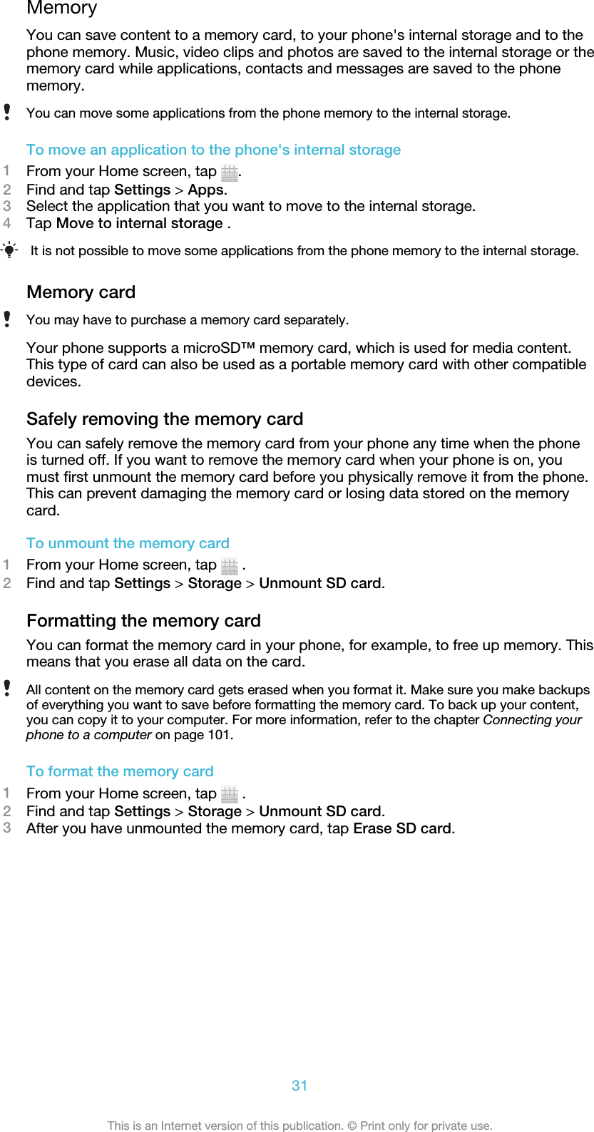 MemoryYou can save content to a memory card, to your phone&apos;s internal storage and to thephone memory. Music, video clips and photos are saved to the internal storage or thememory card while applications, contacts and messages are saved to the phonememory.You can move some applications from the phone memory to the internal storage.To move an application to the phone&apos;s internal storage1From your Home screen, tap  .2Find and tap Settings &gt; Apps.3Select the application that you want to move to the internal storage.4Tap Move to internal storage .It is not possible to move some applications from the phone memory to the internal storage.Memory cardYou may have to purchase a memory card separately.Your phone supports a microSD™ memory card, which is used for media content.This type of card can also be used as a portable memory card with other compatibledevices.Safely removing the memory cardYou can safely remove the memory card from your phone any time when the phoneis turned off. If you want to remove the memory card when your phone is on, youmust first unmount the memory card before you physically remove it from the phone.This can prevent damaging the memory card or losing data stored on the memorycard.To unmount the memory card1From your Home screen, tap   .2Find and tap Settings &gt; Storage &gt; Unmount SD card.Formatting the memory cardYou can format the memory card in your phone, for example, to free up memory. Thismeans that you erase all data on the card.All content on the memory card gets erased when you format it. Make sure you make backupsof everything you want to save before formatting the memory card. To back up your content,you can copy it to your computer. For more information, refer to the chapter Connecting yourphone to a computer on page 101.To format the memory card1From your Home screen, tap   .2Find and tap Settings &gt; Storage &gt; Unmount SD card.3After you have unmounted the memory card, tap Erase SD card.31This is an Internet version of this publication. © Print only for private use.