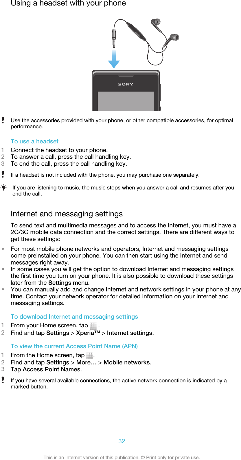 Using a headset with your phoneUse the accessories provided with your phone, or other compatible accessories, for optimalperformance.To use a headset1Connect the headset to your phone.2To answer a call, press the call handling key.3To end the call, press the call handling key.If a headset is not included with the phone, you may purchase one separately.If you are listening to music, the music stops when you answer a call and resumes after youend the call.Internet and messaging settingsTo send text and multimedia messages and to access the Internet, you must have a2G/3G mobile data connection and the correct settings. There are different ways toget these settings:•For most mobile phone networks and operators, Internet and messaging settingscome preinstalled on your phone. You can then start using the Internet and sendmessages right away.•In some cases you will get the option to download Internet and messaging settingsthe first time you turn on your phone. It is also possible to download these settingslater from the Settings menu.•You can manually add and change Internet and network settings in your phone at anytime. Contact your network operator for detailed information on your Internet andmessaging settings.To download Internet and messaging settings1From your Home screen, tap   .2Find and tap Settings &gt; Xperia™ &gt; Internet settings.To view the current Access Point Name (APN)1From the Home screen, tap  .2Find and tap Settings &gt; More… &gt; Mobile networks.3Tap Access Point Names.If you have several available connections, the active network connection is indicated by amarked button.32This is an Internet version of this publication. © Print only for private use.