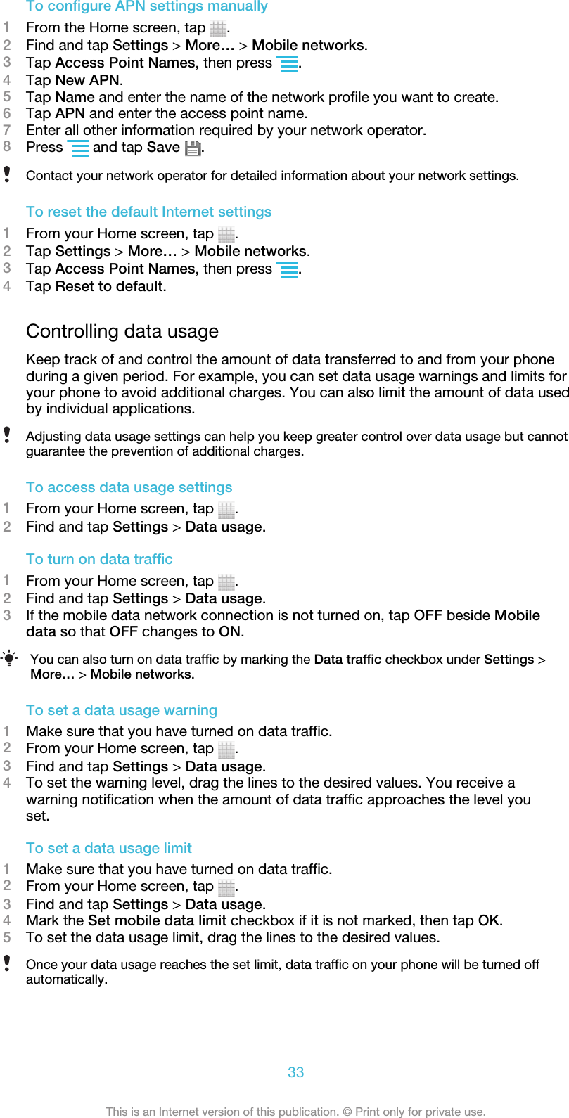 To configure APN settings manually1From the Home screen, tap  .2Find and tap Settings &gt; More… &gt; Mobile networks.3Tap Access Point Names, then press  .4Tap New APN.5Tap Name and enter the name of the network profile you want to create.6Tap APN and enter the access point name.7Enter all other information required by your network operator.8Press   and tap Save  .Contact your network operator for detailed information about your network settings.To reset the default Internet settings1From your Home screen, tap  .2Tap Settings &gt; More… &gt; Mobile networks.3Tap Access Point Names, then press  .4Tap Reset to default.Controlling data usageKeep track of and control the amount of data transferred to and from your phoneduring a given period. For example, you can set data usage warnings and limits foryour phone to avoid additional charges. You can also limit the amount of data usedby individual applications.Adjusting data usage settings can help you keep greater control over data usage but cannotguarantee the prevention of additional charges.To access data usage settings1From your Home screen, tap  .2Find and tap Settings &gt; Data usage.To turn on data traffic1From your Home screen, tap  .2Find and tap Settings &gt; Data usage.3If the mobile data network connection is not turned on, tap OFF beside Mobiledata so that OFF changes to ON.You can also turn on data traffic by marking the Data traffic checkbox under Settings &gt;More… &gt; Mobile networks.To set a data usage warning1Make sure that you have turned on data traffic.2From your Home screen, tap  .3Find and tap Settings &gt; Data usage.4To set the warning level, drag the lines to the desired values. You receive awarning notification when the amount of data traffic approaches the level youset.To set a data usage limit1Make sure that you have turned on data traffic.2From your Home screen, tap  .3Find and tap Settings &gt; Data usage.4Mark the Set mobile data limit checkbox if it is not marked, then tap OK.5To set the data usage limit, drag the lines to the desired values.Once your data usage reaches the set limit, data traffic on your phone will be turned offautomatically.33This is an Internet version of this publication. © Print only for private use.