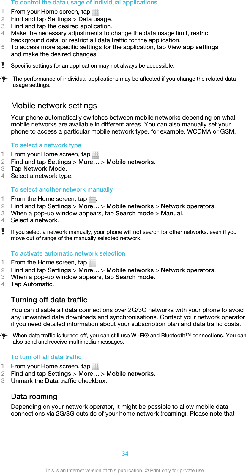 To control the data usage of individual applications1From your Home screen, tap  .2Find and tap Settings &gt; Data usage.3Find and tap the desired application.4Make the necessary adjustments to change the data usage limit, restrictbackground data, or restrict all data traffic for the application.5To access more specific settings for the application, tap View app settingsand make the desired changes.Specific settings for an application may not always be accessible.The performance of individual applications may be affected if you change the related datausage settings.Mobile network settingsYour phone automatically switches between mobile networks depending on whatmobile networks are available in different areas. You can also manually set yourphone to access a particular mobile network type, for example, WCDMA or GSM.To select a network type1From your Home screen, tap  .2Find and tap Settings &gt; More… &gt; Mobile networks.3Tap Network Mode.4Select a network type.To select another network manually1From the Home screen, tap  .2Find and tap Settings &gt; More… &gt; Mobile networks &gt; Network operators.3When a pop-up window appears, tap Search mode &gt; Manual.4Select a network.If you select a network manually, your phone will not search for other networks, even if youmove out of range of the manually selected network.To activate automatic network selection1From the Home screen, tap  .2Find and tap Settings &gt; More… &gt; Mobile networks &gt; Network operators.3When a pop-up window appears, tap Search mode.4Tap Automatic.Turning off data trafficYou can disable all data connections over 2G/3G networks with your phone to avoidany unwanted data downloads and synchronisations. Contact your network operatorif you need detailed information about your subscription plan and data traffic costs.When data traffic is turned off, you can still use Wi-Fi® and Bluetooth™ connections. You canalso send and receive multimedia messages.To turn off all data traffic1From your Home screen, tap  .2Find and tap Settings &gt; More… &gt; Mobile networks.3Unmark the Data traffic checkbox.Data roamingDepending on your network operator, it might be possible to allow mobile dataconnections via 2G/3G outside of your home network (roaming). Please note that34This is an Internet version of this publication. © Print only for private use.