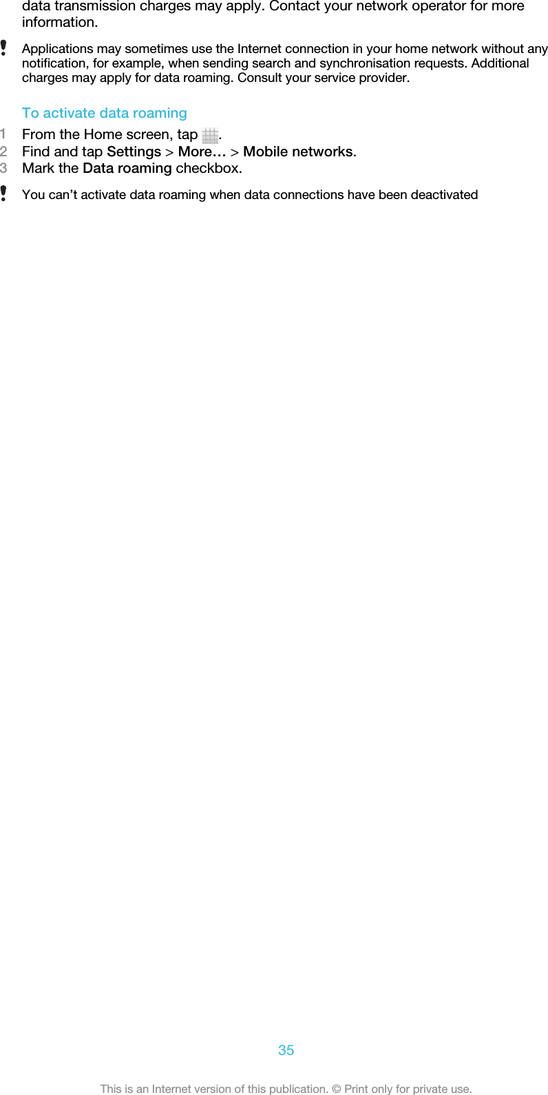 data transmission charges may apply. Contact your network operator for moreinformation.Applications may sometimes use the Internet connection in your home network without anynotification, for example, when sending search and synchronisation requests. Additionalcharges may apply for data roaming. Consult your service provider.To activate data roaming1From the Home screen, tap  .2Find and tap Settings &gt; More… &gt; Mobile networks.3Mark the Data roaming checkbox.You can’t activate data roaming when data connections have been deactivated35This is an Internet version of this publication. © Print only for private use.