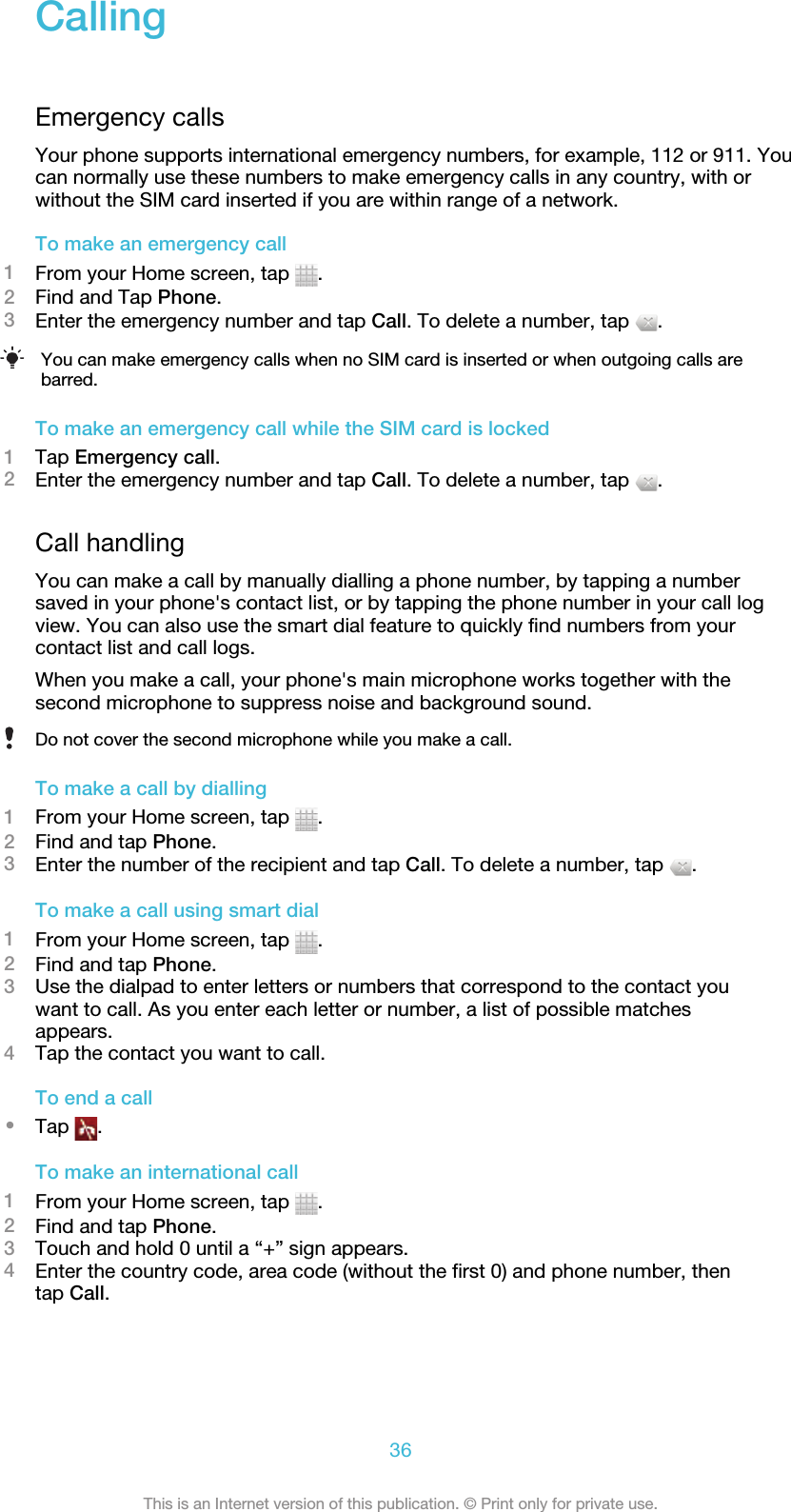 CallingEmergency callsYour phone supports international emergency numbers, for example, 112 or 911. Youcan normally use these numbers to make emergency calls in any country, with orwithout the SIM card inserted if you are within range of a network.To make an emergency call1From your Home screen, tap  .2Find and Tap Phone.3Enter the emergency number and tap Call. To delete a number, tap  .You can make emergency calls when no SIM card is inserted or when outgoing calls arebarred.To make an emergency call while the SIM card is locked1Tap Emergency call.2Enter the emergency number and tap Call. To delete a number, tap  .Call handlingYou can make a call by manually dialling a phone number, by tapping a numbersaved in your phone&apos;s contact list, or by tapping the phone number in your call logview. You can also use the smart dial feature to quickly find numbers from yourcontact list and call logs.When you make a call, your phone&apos;s main microphone works together with thesecond microphone to suppress noise and background sound.Do not cover the second microphone while you make a call.To make a call by dialling1From your Home screen, tap  .2Find and tap Phone.3Enter the number of the recipient and tap Call. To delete a number, tap  .To make a call using smart dial1From your Home screen, tap  .2Find and tap Phone.3Use the dialpad to enter letters or numbers that correspond to the contact youwant to call. As you enter each letter or number, a list of possible matchesappears.4Tap the contact you want to call.To end a call•Tap  .To make an international call1From your Home screen, tap  .2Find and tap Phone.3Touch and hold 0 until a “+” sign appears.4Enter the country code, area code (without the first 0) and phone number, thentap Call.36This is an Internet version of this publication. © Print only for private use.