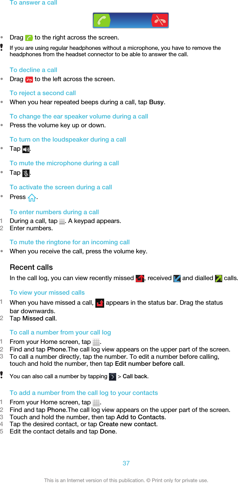 To answer a call•Drag   to the right across the screen.If you are using regular headphones without a microphone, you have to remove theheadphones from the headset connector to be able to answer the call.To decline a call•Drag   to the left across the screen.To reject a second call•When you hear repeated beeps during a call, tap Busy.To change the ear speaker volume during a call•Press the volume key up or down.To turn on the loudspeaker during a call•Tap  .To mute the microphone during a call•Tap  .To activate the screen during a call•Press  .To enter numbers during a call1During a call, tap  . A keypad appears.2Enter numbers.To mute the ringtone for an incoming call•When you receive the call, press the volume key.Recent callsIn the call log, you can view recently missed  , received   and dialled   calls.To view your missed calls1When you have missed a call,   appears in the status bar. Drag the statusbar downwards.2Tap Missed call.To call a number from your call log1From your Home screen, tap  .2Find and tap Phone.The call log view appears on the upper part of the screen.3To call a number directly, tap the number. To edit a number before calling,touch and hold the number, then tap Edit number before call.You can also call a number by tapping   &gt; Call back.To add a number from the call log to your contacts1From your Home screen, tap  .2Find and tap Phone.The call log view appears on the upper part of the screen.3Touch and hold the number, then tap Add to Contacts.4Tap the desired contact, or tap Create new contact.5Edit the contact details and tap Done.37This is an Internet version of this publication. © Print only for private use.